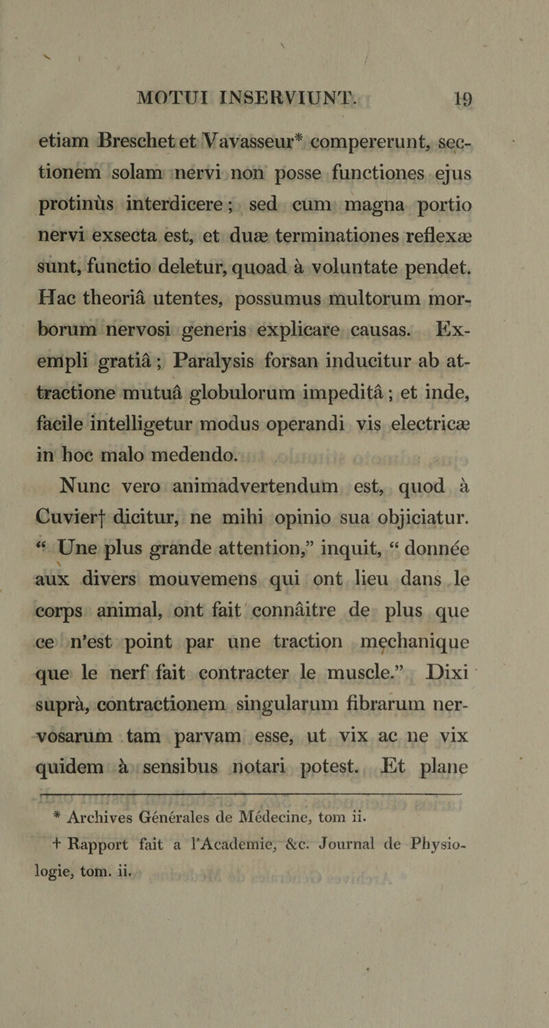 etiam Breschet et Vavasseur* compererunt, sec¬ tionem solam nervi non posse functiones ejus protinus interdicere; sed cum magna portio nervi exsecta est, et duae terminationes reflexae ■ sunt, functio deletur, quoad a voluntate pendet. Hac theoria utentes, possumus multorum mor¬ borum nervosi generis explicare causas. Ex¬ empli gratia ; Paralysis forsan inducitur ab at- tractione mutua globulorum impedita; et inde, facile intelligetur modus operandi vis electricae in hoc malo medendo. Nunc vero animadvertendum est, quod a Cuvierf dicitur, ne mihi opinio sua objiciatur. “ Une plus grande attention,” inquit, “ donnee \ aux divers mouvemens qui ont lieu dans le corps animal, ont fait connaitre de plus que ce n’est point par une traction mechanique que le nerf fait contracter le muscle.” Dixi supra, contractionem singularum fibrarum ner¬ vosarum tam parvam esse, ut vix ac ne vix quidem a sensibus notari potest. Et plane * Archives Generales de Medecine, tom ii. + Rapport fait a 1’Academie, &amp;c. Journal de Physio- logie, tom. ii.