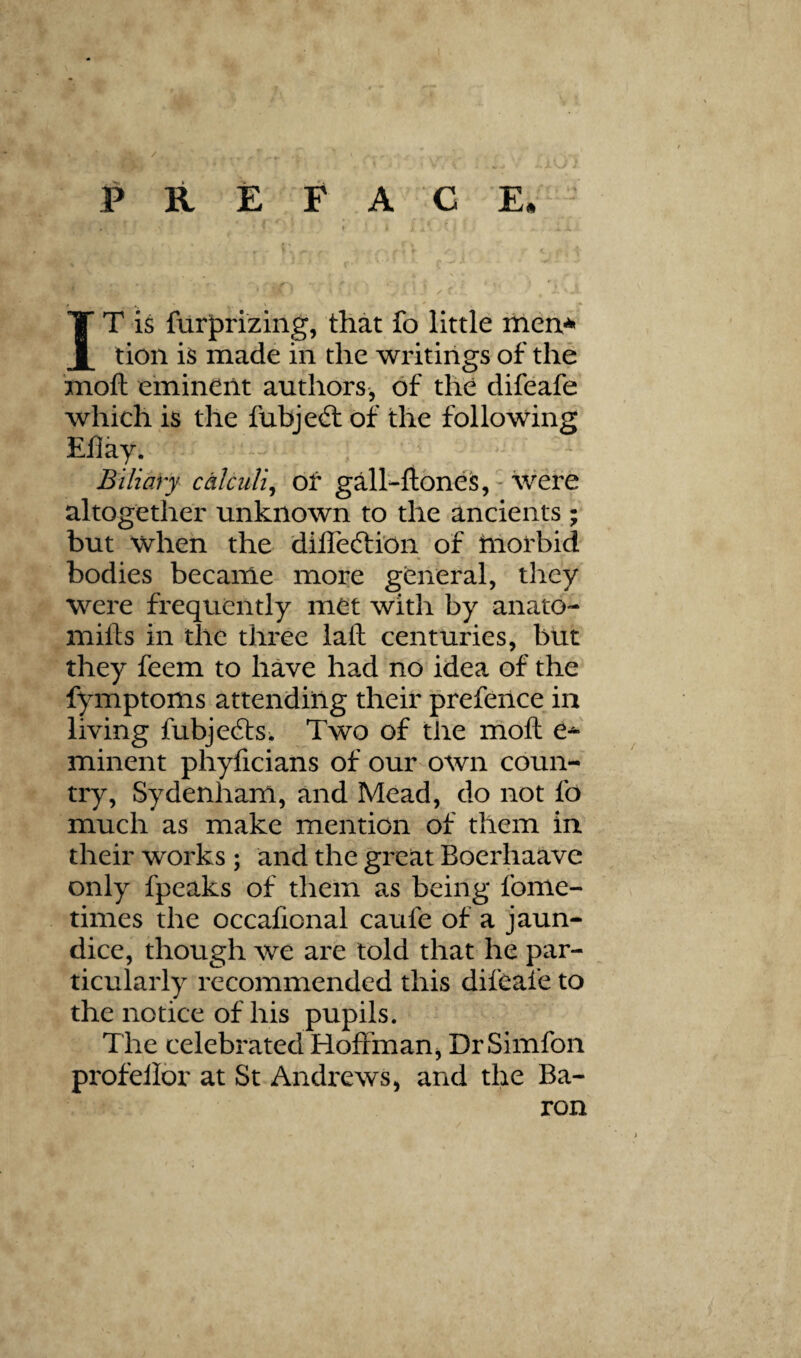 / P R E F A G E* IT is fur|)rizing, that fo little iheix^ tion is made in the writings of the ’moft einineilt authors, of the difeafe which is the fubjeft of the following Efiay. Biliary calculi^ of galhftoneis, - were altogether unknown to the ancients ; but when the dilTeftion of tnofbid bodies became more general, they were frequently met with by anato- mifts in the three laft centuries, but they feem to have had no idea of the fymptoms attending their prefence in living fubjefts. Two of tlie moft e^ minent phyficians of our own coun¬ try, Sydenham, and Mead, do not fo much as make mention of them in their works ; and the great Boerhaave only fpeaks of them as being fome- times the occafional caufe of a jaun¬ dice, though we are told that he par¬ ticularly recommended this difeafe to the notice of his pupils. The celebrated HoftmaUj DrSimfon profellor at St Andrews, and the Ba¬ ron