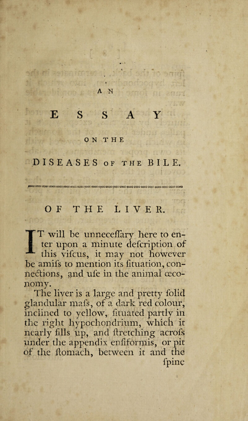 i AN E S S A Y O N T H E DISEASES OF THE BILE. ®ooo 0000 eo«o ooco oooo coco coco oooo oooc 0000 0^00 0000 9000 coco eooa oooo ooco ooon oooo oooo occo ooo» OF THE LIVER. IT will be unneceffary here to en- terTipon a minute defcription of this vifcus, it may not however be amifs to mention its fituation, con¬ nexions, and ufe in the animal oeco- nomy. The liver is a large and pretty folid glandular mafs, of a dark red colour, inclined to yellow, fituated partly in the right hypochondrium, which it nearly fills np, and ftretching acrofs under the appendix eniiformis, or pit of the flomach, between it and the fpinc