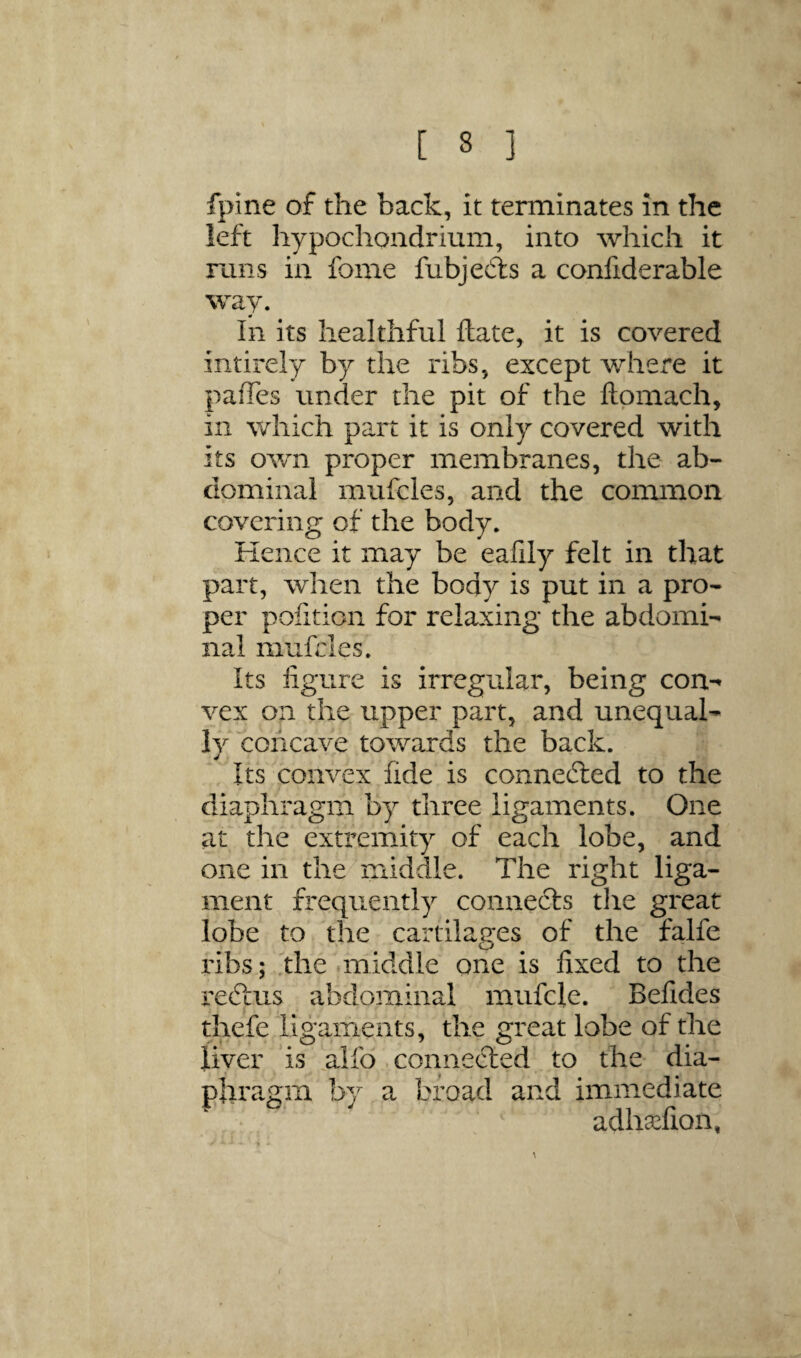 fpine of the back, it terminates in the left hypochondrium, into which it rails in fome fubjedls a confiderable way. In its healthful Hate, it is covered intirely by the ribs, except where it pafTes under the pit of the ftpmach, in which part it is only covered with its own proper membranes, the ab¬ dominal mufcles, and the common covering of the body. Kence it may be eaiily felt in that part, when the body is put in a pro¬ per pofition for relaxing the abdomi¬ nal mufcles. Its figure is irregular, being con-» vex on the upper part, and unequal¬ ly concave towards the back. Its convex fide is connected to the diaphragm by three ligaments. One at the extremity of each lobe, and one in the middle. The right liga¬ ment frequently connects tlie great lobe to the cartilages of the falfe ribs; ,the .middle one is fixed to the reftus abdominal mufcle. Befides thefe ligaiTients, the great lobe of the liver ‘is .alfo comiefted to the dia¬ phragm by a broad and immediate adhxfion, /