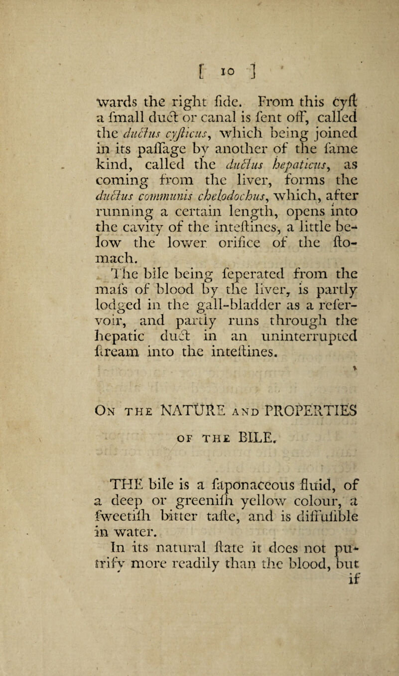 Wards the right fide. From this cyft a fmall duel or canal is fent off, called the diitlus cyjlicus^ which being joined in its palTage by another of the fame kind, called the ditBus hepatlciis^ as coming from the liver, forms the diicius communis chelodochus^ which, after running a certain length, opens Into the cavity of the inteftines-, a little be^ low the lower orifice of the fto- mach. ^ 1 he bile being feperated from the mafs of blood by the liver, is partly lodged in the gall-bladder as a refer- voir, and partly runs through the hepatic duct in an uninterrupted fiream into the inteilines. On THE NATURE and PROPERTIES OF THE BILE. THE bile is a faponaceous fluid, of a deep or greenilh yellow colour, a fweetilh hitter tafle, and is difrulible in water. In its natural Rate it does not pit^ rrifv more readily than the blood, but if \