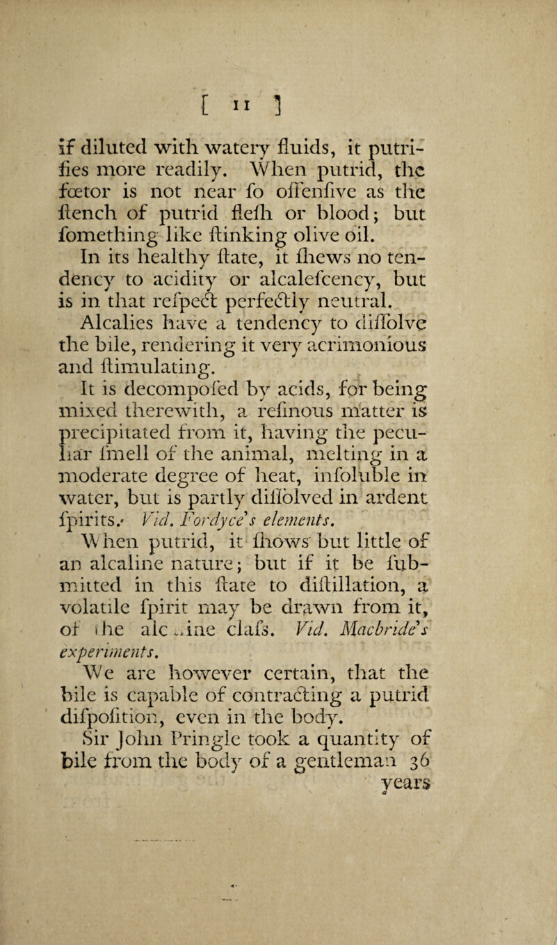 [  1 if diluted with watery fluids, it putri- fles more readily. When putrid, the foetor is not near fo olFenfive as the flench of putrid flefli or blood; but fomething like ftinking olive oil. In its healthy ftate, it fliews no ten¬ dency to acidity or alcalefcency, but is in that refpeA perfedlly neutral. Alcalies have a tendency to diflblve the bile, rendering it very acrimonious and ftimulating. It is decompofed by acids, for being mixed therewith, a refinoiis matter is precipitated from it, having the pecu¬ liar fmell of tlie animal, melting in a moderate degree of heat, infoluble in water, but is partly diliblved in ardent fpirits.' VlcL Fordyce s ele?nents, W hen putrid, it fhows' but little of an alcaline nature; but if it be fub- mitted in this ftate to diftillation, a volatile fpirit may be drawn from it, of the aic .xine clafs. Vid, Macbrides experiments. We are however certain, that the bile is capable of contrabfing a putrid difpolition, even in the body. Sir John Pringle took a quantity of bile from the body of a geutlemaa 36 veai's