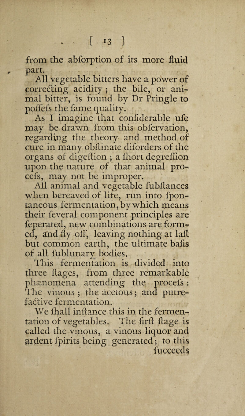 from the abforption of its more fluid part. All vegetable bitters have a power of correfting acidity ; the bile, or ani¬ mal bitter, is found by Dr Pringle to poflefs the fame quality. As I imagine that confiderable ufe may be drawn from this obfei'vation, regarding the theory- and method of cure in many obflinate diforders of the organs of digeftion ; a fliort degreflion upon the nature of that animal pro- cefs, may not be improper. All animal and vegetable fubftances when bereaved of life, run into fpon- taneous fermentation, by which means their feveral component principles are feperated, new combinations are form-** ed, and fly off, leaving nothing at laft but common earth, the ultimate bafis of all fublunary bodies. This fermentation is divided into three ftages, from three remarkable phenomena attending the procefs; Tlie vinous ; the acetous; and putre- faifive fermentation. We fhall inftance this in tlie fermen¬ tation of vegetables. The lirfl; ftage is called the vinous, a vinous liquor and ardent fpirits being generated; to this fucceeds