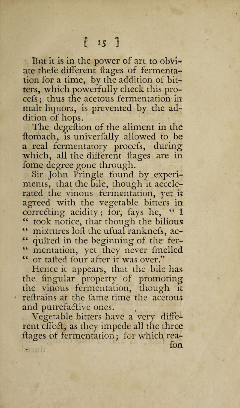 But it is in the power of art to obvi-r ate thefe different ftages of fermenta¬ tion for a time, by the addition of bit¬ ters, which powerfully check this pro- cefs; thus the acetous fermentation-in malt liquors, is prevented by the ad¬ dition of hops. The degellion of the aliment in the llomach, is univerfally allowed to be a real fermentatory procefs, during which, all the different ftages are in fome degree gone throiigli. Sir John Pringle found by experi¬ ments, that the bile, though it accele¬ rated the vinous fermentation, 3^et it agreed with the vegetable bitters in correfting acidity; for, fays he, “ I ‘‘ took notice, that though the bilious “ mixtures loft the ufual ranknefs, ac- quired in the beginning of the fer- mentation, yet they never fmelled “ or tatted four after it was over.” Hence it appears, that the bile has the fmgular property of promoting the vinous fermentation, though it • reftrains at the fame time the acetous and putrefactive ones. Vegetable bitters have a very diffe¬ rent effedt, as they impede all the three ftages of fermentation; for which rea- fon