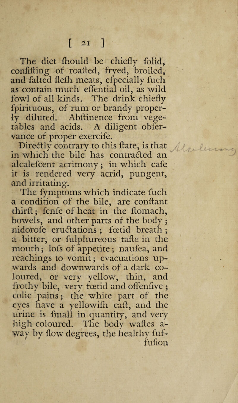 / [ 21 ] The diet fliould be chiefly folid, confining of roalled, fryed, broiled, and faked flefh meats, efpecially fuch as contain much elTential oil, as wild fowl of all kinds. The drink chiefly fpirituous, of rum or brandy proper¬ ly diluted. Abflinence from vege¬ tables and acids. A diligent obfer- vance of proper exercife. Dire<5lly contrary to this ftate, is that in which the bile has contracted an alcalefcent acrimony; in which cafe it is rendered very acrid, pungent, and irritating. The fymptoms which indicate fuch a condition of the bile, are conftant third;; fenfe of heat in the ftomach, bowels, and other parts of the body ; nidorofe eradiations ; foetid breath; a bitter, or fulphureous take in the mouth; lofs of appetite; naufea, and reachings to vomit; evacuations up¬ wards and downwards of a dark co¬ loured, or very yellow, thin, and frothy bile, very foetid and offenfive ; colic pains; the white part of the eyes have a yellowifh caft, and the urine is fmall in quantity, and very high coloured. The body wakes a- way by kow degrees, the healthy fuf- fufiou N