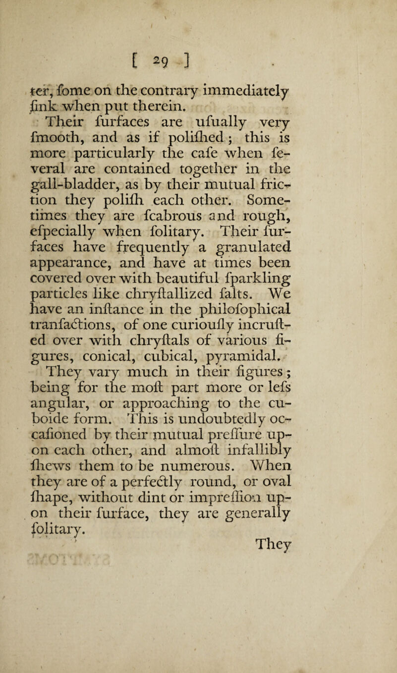 \ [ 29 ] ter/fome ori the contrary immediately link when put therein. ’ Their furfaces are ufually very fmooth, and as if poliflied; this is more particularly the cafe when fe- veral are contained together in the gall-bladder, as by their mutual fric-- tion they polifli each other. Some¬ times they are fcabrous and rough, efpecially when folitary. Their fur- faces have frequently a granulated appearance, and have at times been covered over with beautiful fparkling particles like chryftallized falts. We have an inftance in the philofophical tranfaitions, of one curioully incruft- ed over with chryftals of various fi¬ gures, conical, cubical, pyramidal.' They vary much in their figures; being for the moll part more or lefs angular, or approaching to the cu- boide form. This is undoubtedly oc- cafioned by their mutual preflure up¬ on each other, and almoll infallibly fliews them to be numerous. When they are of a perfectly round, or oval lhape, without dint or impreflioa up¬ on their furface, they are generally folitary.