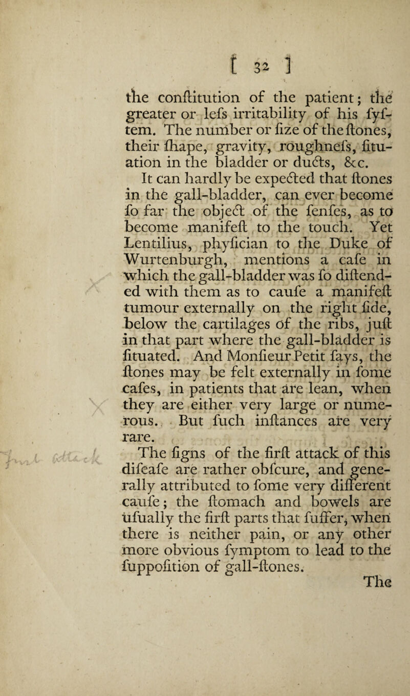 tlie conftitution of the patient; the greater or lefs irritability of his fyf- tefn. Thenurhber orlizeof theftones^ their fliape, gravity, roughnefs, fitu- ation in the bladder or du6ts, 8cc. It can hardly be expefted that ftones in the gall-bladder, can ever become fo far* the objeft .of the fenfes, as to become manifeft to the touch. Yet Lentilius,. phyfician to the Duke of Wurtenburgh, ' mentions a cafe in •which the gall-bladder was fo diftend- ed with them as to caufe a rrianifefl: tumour externally on the right fide, below the cartilages of the ribs, juft in that part where the gall-bladder is fituated. And Monfieur Petit fays, the Ilones may be felt externally in fome cafes, in patients that are lean, when they are either very large or nume¬ rous. . But fuch inftances are very rare. The figns of the firft: attack of this difeafe are rather obfcure, and gene¬ rally attributed to fome very differerit caufe; the ftomach and bowels are tilually the firft parts that fuffer^ when there is neither pain, or any other more obvious fymptom to lead to the fuppofition of gall-ftones.