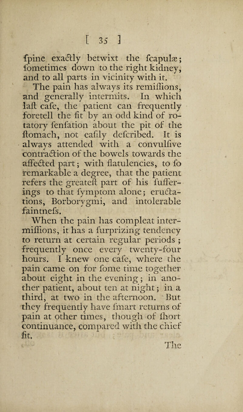 fpine exactly betwixt the fcapulse; fometimes down to the right kidney, and to all parts in vicinity with it. The pain has always its remiffions, and generally intermits. In which laft cafe, the patient can frequently foretell the fit by an odd kind of ro¬ tatory fenfation about the pit of the ftomach, not eafily defcribed. It is ' always attended with a convulfive contraction of the bowels towards the affected part; with flatulencies, to fo remarkable a degree, that the patient refers the greateft part of his fuffer- ings to that fymptom alone; eru6la- tions, Borborygmi, and intolerable faintnefs. When the pain has compleat inter- mifiions, it has a furprizing tendency to return at certain regular periods ; frequently once every twenty-four hours. I knew one cafe, where the pain came on for fome time together about eight in the evening; in ano¬ ther patient, about ten at night; in a third, at two in the afternoon. But they frequently have finart returns of pain at other times, though of Ihort continuance, compared with the chief fit.