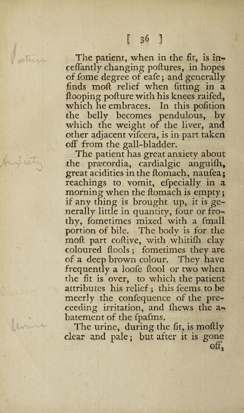 The patient, when in the fit, is in- celTantly changing poftures, in hopes of fome degree of eafe; and generally finds moft relief when fitting in a Hooping pofture with his knees raifed, which he embraces. In this pofition the belly becomes pendulous, by which the weight of the liver, and other adjacent vifcera, is in part taken off from the gall-bladder. The patient has great anxiety about the pracordia, cardialgic anguifh, great acidities in the ftomach, naufea; Teachings to vomit, efpecially in a morning when the ftomach is empty; if any thing is brought up, it is ge¬ nerally little in quantity, four or fro¬ thy, fornetimes mixed with a fmall portion of bile. The body is for the moft part coftive, with whitifli clay coloured ftools ; fornetimes they are of a deep brown colour. They have frequently a loofe ftool or two when the fit is over, to which the patient attributes his relief; this feems to be meerly the confequence of the pre- ceeding irritation, and fliews the a-^ batement of the fpafms. The urine, during the fit, is moftly clear and pale i but after it is gone off.