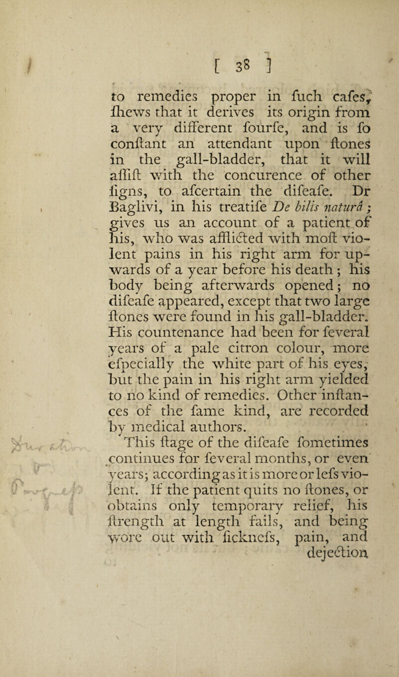 to remedies proper in fuch cafes^ lliews that it derives its origin from a very different fourfe, and is fo conftant an attendant upon lloneS in the gall-bladder, that it will aflift with the concurence of other ligns, to afcertain the difeafe. Dr Baglivi, in his treatifc De hilts natiira; gives us an account of a patient of his, who was affiidfed with moft vio¬ lent pains in his right arm for up¬ wards of a year before his death ; his body being afterwards opened; no difeafe appeared, except that two large ftones were found in his gall-bladder. His countenance had been for feveral years of a pale citron colour, more efpecially the white part of his eyes; but the pain in his right arm yielded to no kind of remedies. Other inftan- ces of the fame kind, are recorded by medical authors. This ftage of the difeafe fometimes continues for feveral months, or even' years; according as it is more or lefs vio¬ lent. If the patient quits no ftones, or obtains only temporary relief, his ftrength at length fails, and being wore out with ficknefs, pain, and dejeftiou