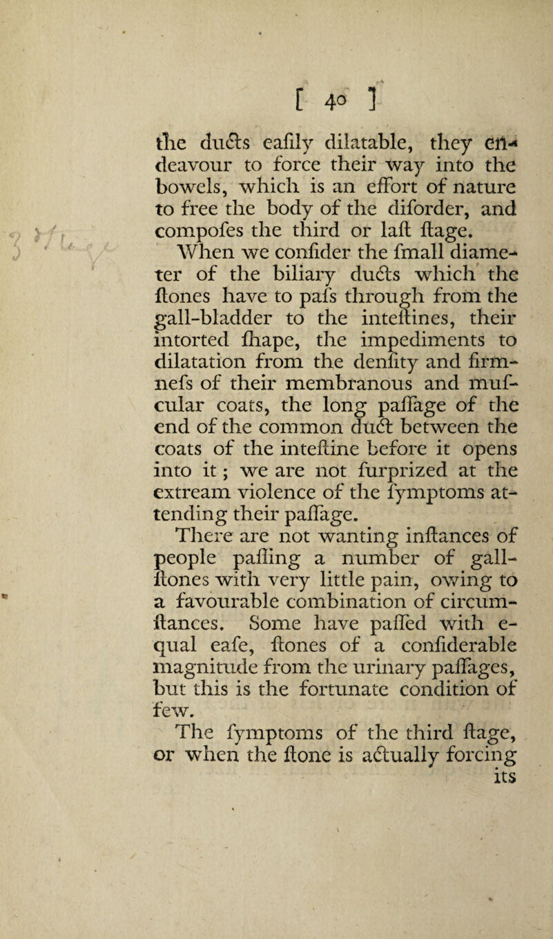 tlie du6ls eafily dilatable, they eil-< deavour to force their way into the bowels, which is an effort of nature to free the body of the diforder, and compofes the third or laft ftage. When we confider the fmall diame-- ter of the biliary dufts which the Hones have to pals through from the gall-bladder to the inteflines, their intorted fliape, the impediments to dilatation from the denfity and firm- nefs of their membranous and muf- cular coats, the long paffage of the end of the common drift between the coats of the intefline before it opens into it; we are not furprized at the extream violence of the fymptoms at¬ tending their paffage. There are not wanting inftances of people pafling a number of gall- Itones with very little pain, owing to a favourable combination of circum- ftances. Some have pafled with e- qual eafe, Hones of a confiderable magnitude from the urinary paffages, but this is the fortunate condition of few. The fymptoms of the third Hage, or when the Hone is aftually forcing