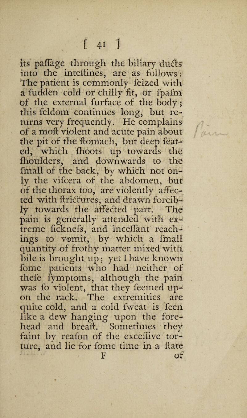 its paflage thimigji the biliary duds into the inteftines, are as follows: The patient is commonly feized with- a hidden cold or chilly fit, or fpafm of the external furface of the body; this feldom continues long, but re¬ turns very frequently. He complains of a moft violent and acute pain about the pit of the ftomach, but deep feat- ed, which fhoots up towards the flioulders, and downwards to the fmall of the back, by which not on¬ ly the vifcera of the abdomen, but of the thorax too, are violently affec¬ ted with ftri6lures, and drawn forcib¬ ly towards the affeded part. The pain is generally attended with ex¬ treme ficknefs, and inceffant' Teach¬ ings to vomit, by which a fmall quantity of frothy matter mixed with bile is brought up; yet I have known fome patients who had neither of thefe fymptoms, although the pain was fo violent, that they feemed up¬ on the rack. The extremities are quite cold, and a cold fweat is feen like a dew hanging upon the fore¬ head and brealt. Sometimes they faint by reafon of the exceflive tor¬ ture, and lie for fome time in a date I of