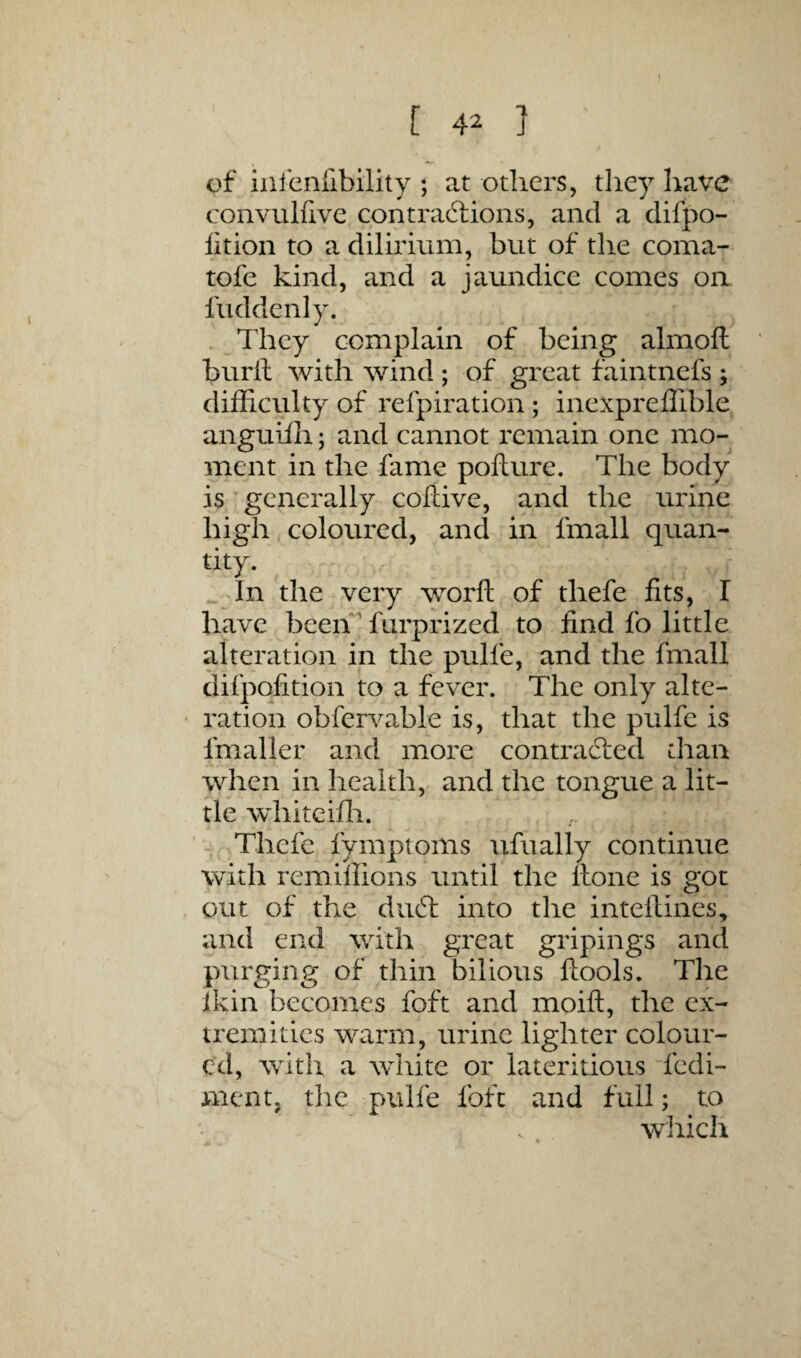 of inienfibility ; at others, tliey have convuliive contractions, and a difpo- lition to a dilirium, but of the coma- tofe kind, and a jaundice comes on fuddenly. . They complain of being almoft burll with wind ; of great faintnefs ; difficulty of refpiration; inexpreffible anguifh; and cannot remain one mo¬ ment in the fame poflurc. The body is'generally coliive, and the urine high-coloured, and in fmall quan¬ tity. . Tn the very worft of thefe fits, I have beeh^ fiirprized to find fo little alteration in the pulfe, and the fmall difpofition to a fever. The only alte¬ ration obfervable is, that the pulfe is fmaller and more contracted chan when in health, and the tongue a lit¬ tle whiteifli. ■ ^ Thefe fymptoms ufually continue with remillions until the Hone is got out of the duct into tlie inteftines^ and end with great gripings and purging of thin bilious ftools. The ikin becomes foft and moift, the ex¬ tremities warm, urine lighter colour¬ ed, with a white or lateritious tedi- ment, the pulfe foft and full; to wliich