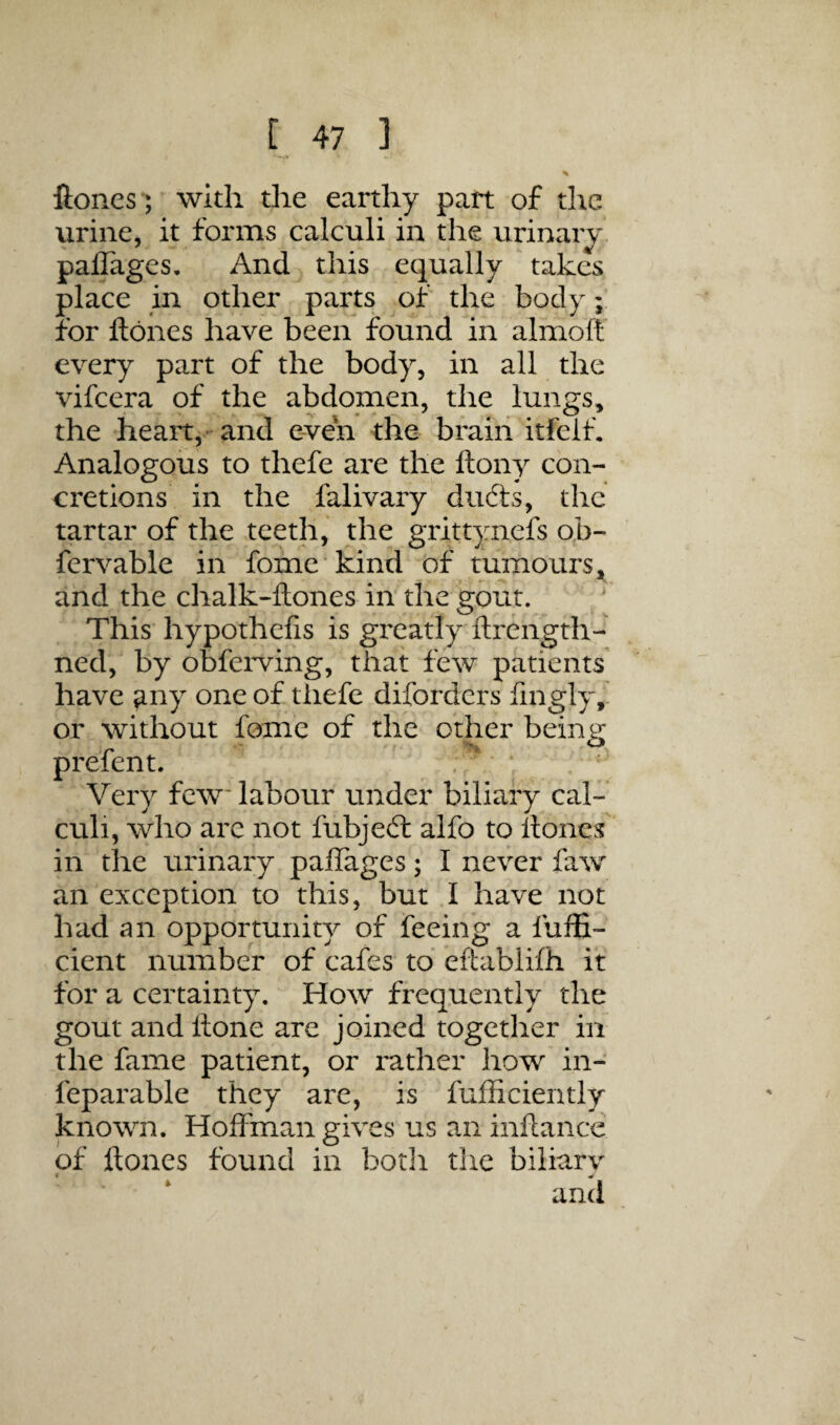 Hones V with the earthy pan of the urine, it forms calculi in the urinary paflages. And this equally takes place in other parts of the body; for Hones have been found in almoff every part of the body, in all the vifeera of the abdomen, the lungs, the heart,'- and e-Wn the braiii itfelf. Analogous to thefe are the llony con¬ cretions in the falivary dudts, the tartar of the teeth, the grittynefs ob- fervable in fome kind of tumours^ and the chalk-ftones in the gout. This hypothefis is greatly ftrength- ned, by obfei^ing, that few patients' have any one of tliefe diforders lingly,. or without fom'e of the other being prefen t. Very fewTabour under biliary cal¬ culi, who are not fubjeft alfo to llones in the urinary paffages; I never faw an exception to this, but I have not had an opportunity of feeing a fufH- cient number of cafes to eitablifh it for a certainty. How frequently the gout and Hone are joined together in the fame patient, or rather how in- feparable they are, is fufficiently known. Hoffman gives us an inHance of Hones found in both the biliarv « ^