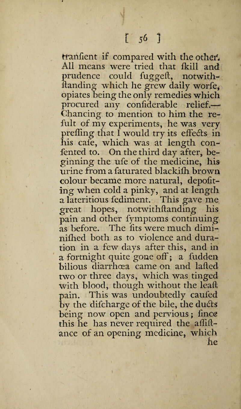 t 56 ] tfanfient if compared with the othei'^^ All means were tried that fkill and prudence could fuggeft, notwith-. Handing which he grew daily worfe^ opiates being the only remedies which procured any confiderable relief.—^ Chancing to mention to him the re- fult of my experiments, he was very prefling that I would try its effefts in his cafe, which was at length con- jfented to. On the third day after, be¬ ginning the ufe of the medicine, his urine from a faturated blackifh brown colour became more natural, depofit- ing when cold a pinky, and at length a lateritious fediment. This gave me great hopes, notwithftanding his pain and other fymptoms continuing as before. The fits were much dimi- nifhed both as to violence and dura¬ tion in a few days after this, and in a fortnight quite gone off; a hidden bilious diarrhoea came on and lafted two or three days, which was tinged with blood, though without the leafl pain. This was undoubtedly caufed by the difcharge of the bile, the dudls being now open and pervious; fince this he has never required the aflift- ance of an opening medicine, which 1