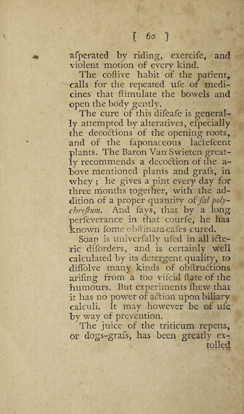 afperated by riding, exercife, and violent motion of every kind. . The coftive habit of the patient, calls for the repeated ufe of medi¬ cines that ftimulate the bowels and open the body gently. The cure of this difeafe is general¬ ly attempted by alteratives, efpecially the decoftions of the opening roots, and of the faponaccous laftefcent plants. The Baron Van Svrieten great¬ ly recommends a decoction of the a- boye mentioned plants and grafs, in whey ; he gives a pint every day for three months together, with the ad¬ dition of a proper quantity of fal poly- chrejltmi. And fays, that by a long perfeverance in that courfe, he has known feme obflinater cafes cured. Soap is univerfally ufed in all icTe- ric diforders, and is certainly well calculated by its detergent qviality, to diffolve many kinds of obftruefions arifing from a too vifeid date of the humours. But experiments iliew that it has no power of adlion upon biliary calculi. It may however be of ufc' by way of prevention. The juice of the triticum repens, or dogs-grafs, has been greatly ex¬ tolled