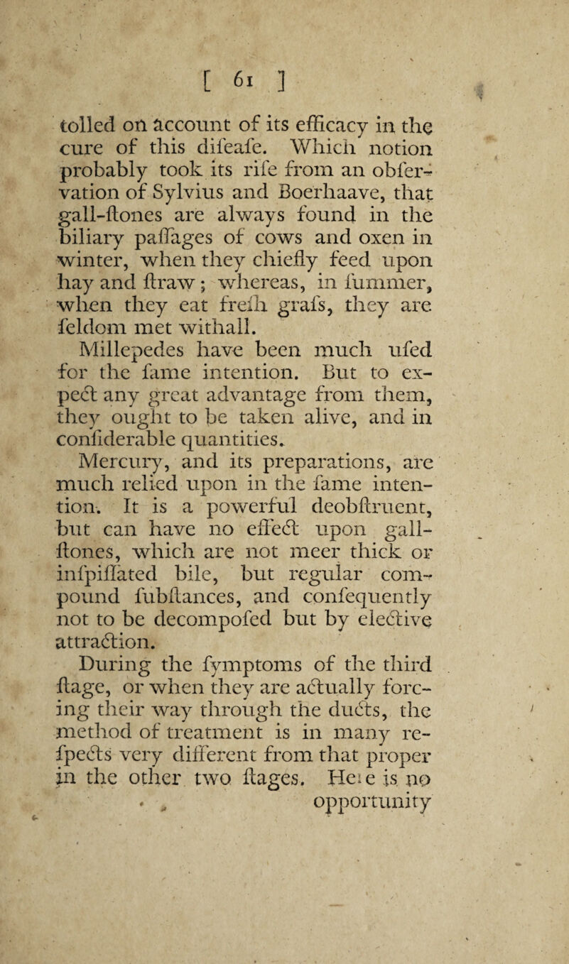 tolled on ^iccount of its efficacy in the cure of this difeafe. Which notion probably took its rife from an obfer-^ vation of Sylvius and Boerhaave, that gall-ftones are always found in the biliary paffages of cows and oxen in winter, when they chiefly feed upon hay and ftraw; whereas, in fummer, when they eat freih grafs, they are feldom met withall. Millepedes have been much ufed for the flime intention. But to ex¬ pect any great advantage from them, they ought to be taken alive, and in conliderable quantities. Mercury, and its preparations, are much relied upon in the fame inten¬ tion. It is a powerful deobftruent, but can have no effedl upon gall- ftones, which are not meer thick or infpiflated bile, but regular com¬ pound fubftances, and confequently not to be decompofed but by eledlive attra6tion. During the fymptoms of the third ftage, or when they are aftually forc¬ ing their way through the du6ts, the method of treatment is in many re- fpedls very diflerent from that proper in the other two. ftages. Heie is no opportunity