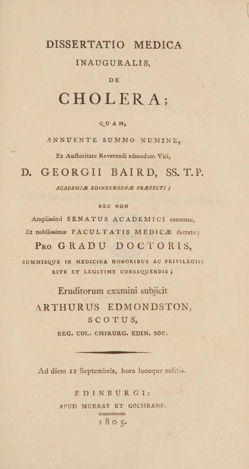 INAUGURALIS, I D E CHOLERA; Q_U A M, ANNUENTE SUMMO NUMINE, Ex Au&amp;oritate Reverendi admodum Viri, D. GEORGII BAI RD, SS. T.P. ACADEMIAE ED1NBURGEN AB PRAEFECTI / NEC NON Amplissimi SENATUS ACADEMICI consensu, Et nobilissimas FACULTATIS MEDICjE decreto; Pro G R A D U DOCTORIS, SUMMISQUE IN MEDICINA HONORIBUS AC PRIVILEGIIS RITE ET LEGITIME CONSEQUENDIS; Eruditorum examini subjicit ARTHURUS EDMONDSTONj S C O T U S, REG. COL. CHIRURG. EDIN. SOC. Ad diem 12 Septembris, hora locoque solitis. EDINBURGI: APUD MURRAY ET COCHRANE. 1805