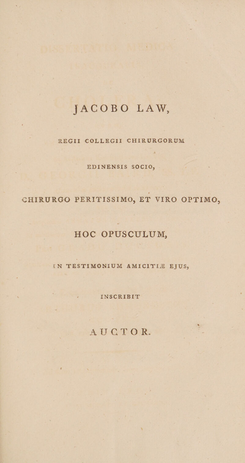 JACOBO LAW» REGII COLLEGII CHIRURGORUM EDINENSXS SOCIO* l CHIRURGO PERITXSSIMO, ET VIRO OPTIMG5 l HOC OPUSCULUM, IN TESTIMONIUM AMICITIJE EJUS, INSCRIBIT A U CTOR. i