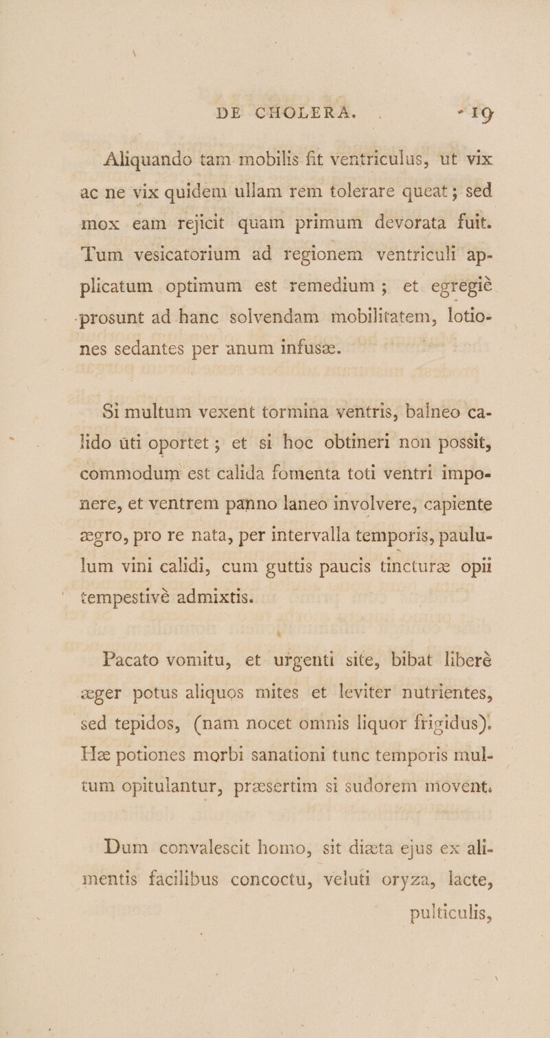 \ Aliquando tam mobilis fit ventriculus, ut vix ac ne vix quidem ullam rem tolerare queat; sed mox eam rejicit quam primum devorata fuit. Tum vesicatorium ad regionem ventriculi ap¬ plicatum optimum est remedium ; et egregie prosunt ad hanc solvendam mobilitatem, lotio¬ nes sedantes per anum infusae. Si multum vexent tormina ventris, balneo ca¬ lido uti oportet; et si hoc obtineri non possit, commodum est calida fomenta toti ventri impo¬ nere, et ventrem panno laneo involvere, capiente aegro, pro re nata, per intervalla temporis, paulu¬ lum vini calidi, cum guttis paucis tincturae opii tempestive admixtis. Pacato vomitu, et urgenti site, bibat libere aeger potus aliqups mites et leviter nutrientes, sed tepidos, (nam nocet omnis liquor frigidus). Hae potiones morbi sanationi tunc temporis mul¬ tum opitulantur, praesertim si sudorem movent* Dum convalescit homo, sit diaeta ejus ex ali¬ mentis facilibus concoctu, veluti oryza, lacte, pulticulis,