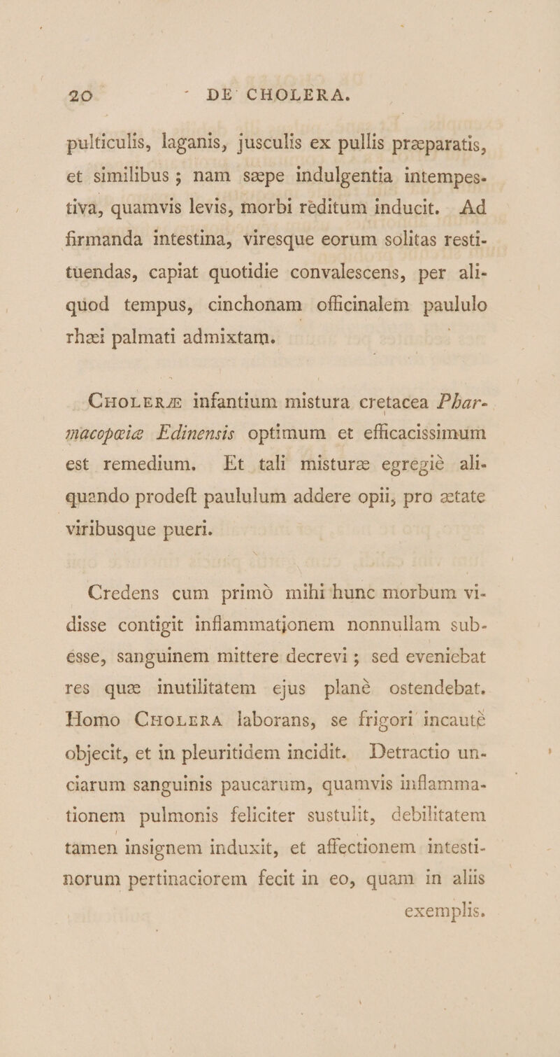 pulticulis, laganis, jusculis ex pullis praeparatis, et similibus; nam saepe indulgentia intempes¬ tiva, quamvis levis, morbi reditum inducit. Ad firmanda intestina, viresque eorum solitas resti¬ tuendas, capiat quotidie convalescens, per ali¬ quod tempus, cinchonam officinalem paululo rhsei palmati admixtam. Cholera infantium mistura cretacea Phar- t macopttia Edinensis optimum et efficacissimum est remedium. Et tali misturae egregie ali¬ quando prodelt paululum addere opii, pro aetate viribusque pueri. \ Y  - Credens cum primo mihi hunc morbum vi¬ disse contigit inflammationem nonnullam sub- esse, sanguinem mittere decrevi; sed eveniebat res quae inutilitatem ejus plane ostendebat. Homo Cholera laborans, se frigori incaute objecit, et in pleuritidem incidit. Detractio un¬ ciarum sanguinis paucarum, quamvis inflamma¬ tionem pulmonis feliciter sustulit, debilitatem i , tamen insignem induxit, et affectionem intesti¬ norum pertinaciorem fecit in eo, quam in aliis exemplis.