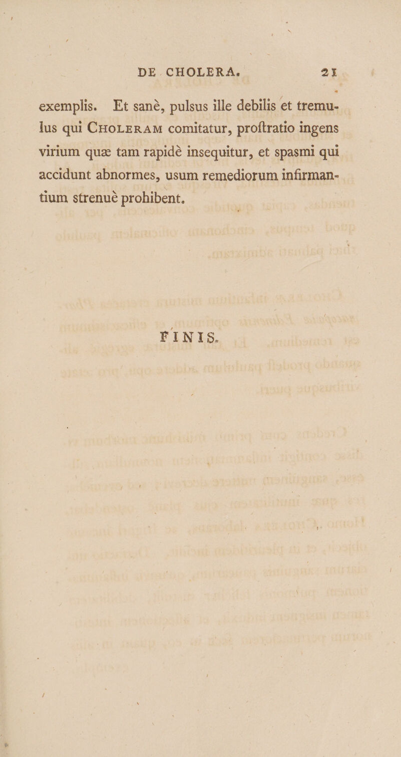 N exemplis. Et sane, pulsus ille debilis et tremu¬ lus qui Choleram comitatur, proftratio ingens virium quas tam rapide insequitur, et spasmi qui accidunt abnormes, usum remediorum infirman¬ tium strenue prohibent. / FINI S. /