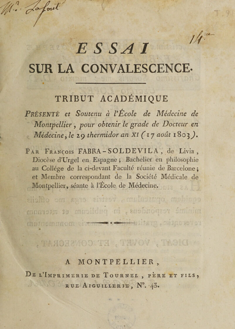 ESSAI SUR LA CONVALESCENCE. TRIBUT ACADÉMIQUE PRÉSENTÉ et Soutenu à l’Ecole de Médecine de Montpellier, pour obtenir le grade de Docteur en Médecine y le z 9 thermidor an XI (ij août 1803;. Par François FABRA - SOLDEVI LA , de Livia , Diocèse cl’Urgel en Espagne ; Bachelier en philosophie au Collège de la ci-devant Faculté réunie de Barcelone; et Membre correspondant de la Société Médicale de Montpellier, séante à l’École de Médecine. A MONTPELLIER , De l’Imprimerie de Tournel , père et fils? rue Aiguillerie, N°. 4^* \