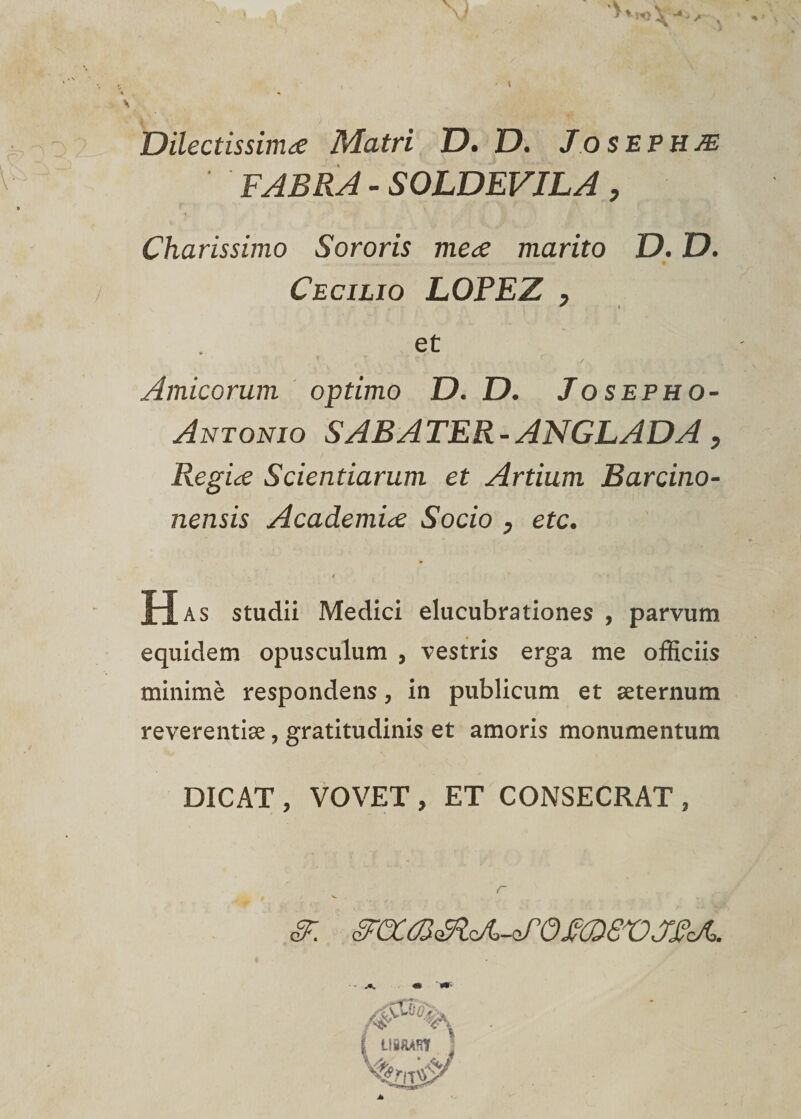 Dïlectissimæ Matri D. D. Josephæ FABRA - SOLDEVILA, Charissimo Sororis mea marito D. D. Cecilio LOFEZ y * « et ■ / Amicorum optimo D. D. Josepho- Antonio S AB A TER - ANGLADA, Regiæ Scientiarum et Artium Barcino- nensis Académie Socio , etc. A Has studii Medici elucubrationes , parvum equidem opusculum , vestris erga me officiis minimè respondens, in publicum et æternum reverentiæ, gratitudinis et amoris monumentum DICAT , VOVET , ET CONSECRAT , r §F. &amp;CCm3lA&gt;-*S0m£VJFrJo. L18AAH7 /a