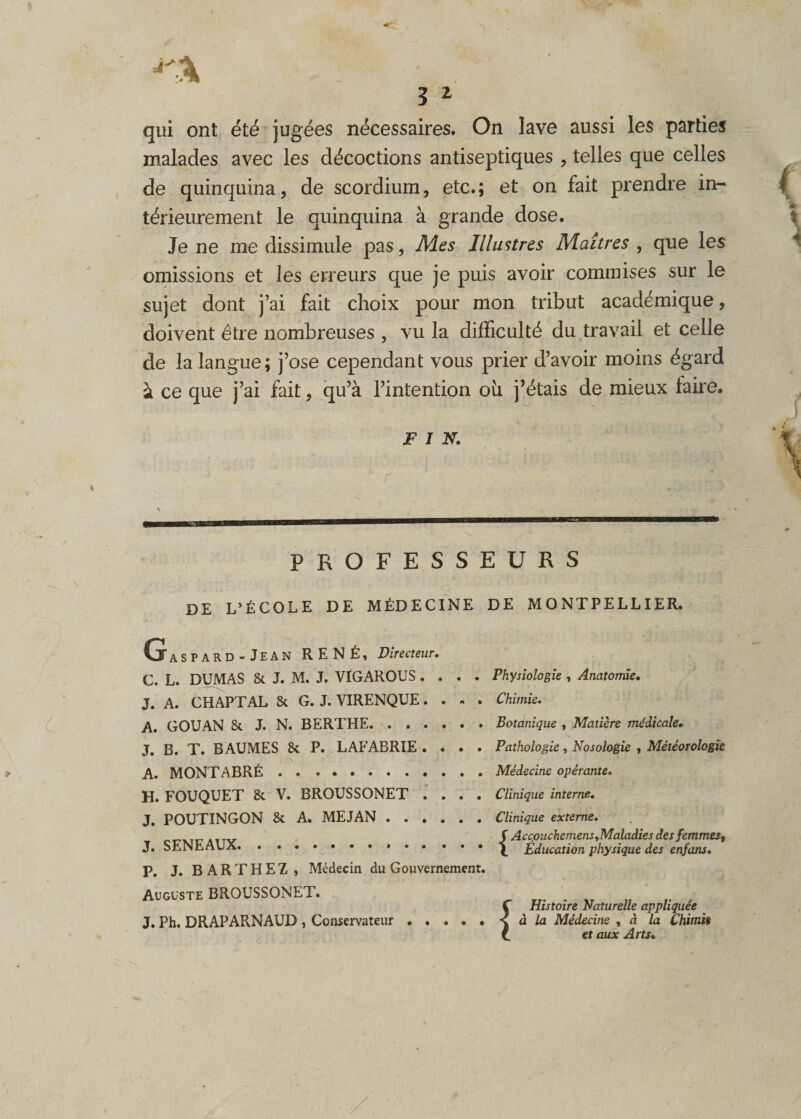 qui ont été jugées nécessaires. On lave aussi les parties malades avec les décoctions antiseptiques , telles que celles de quinquina, de scordium, etc.; et on fait prendre in¬ térieurement le quinquina à grande dose. Je ne me dissimule pas, Mes Illustres Maîtres , que les omissions et les erreurs que je puis avoir commises sur le sujet dont j’ai fait choix pour mon tribut académique, doivent être nombreuses , vu la difficulté du travail et celle de la langue; j’ose cependant vous prier d’avoir moins égard à ce que j’ai fait, qu’à l’intention où j’étais de mieux faire. FIN. PROFESSEURS DE L’ÉCOLE DE MÉDECINE DE MONTPELLIER. G ASPARD -Jean RENÉ, Directeur. C. L. DUMAS Si J. M. J. VIGAROUS .... Physiologie , Anatomie. J. A. CHAPTAL 8c G. J. VIRENQUE.... Chimie. A. GOUAN Si J. N. BERTHE.Botanique , Matière médicale. J. B. T. BAUMES 8c P. LAFABRIE .... Pathologie, Nosologie , Météorologie A. MONTABRÉ . .. .Médecine opérante. H. FOUQUET 8c V. BROUSSONET .... Clinique interne. J. POUTINGON 8c A. MEJAN.Clinique externe. attv S Accpuchemens .Maladiesdes femmes^ J. SENE AUX.Education physique des enfans. P. J. B A R T H E Z , Médecin du Gouvernement. Auguste BROUSSONET. J. Ph. DRAP ARNAUD , Conservateur i Histoire Naturelle appliquée à la Médecine , à la Chimit et aux Arts.