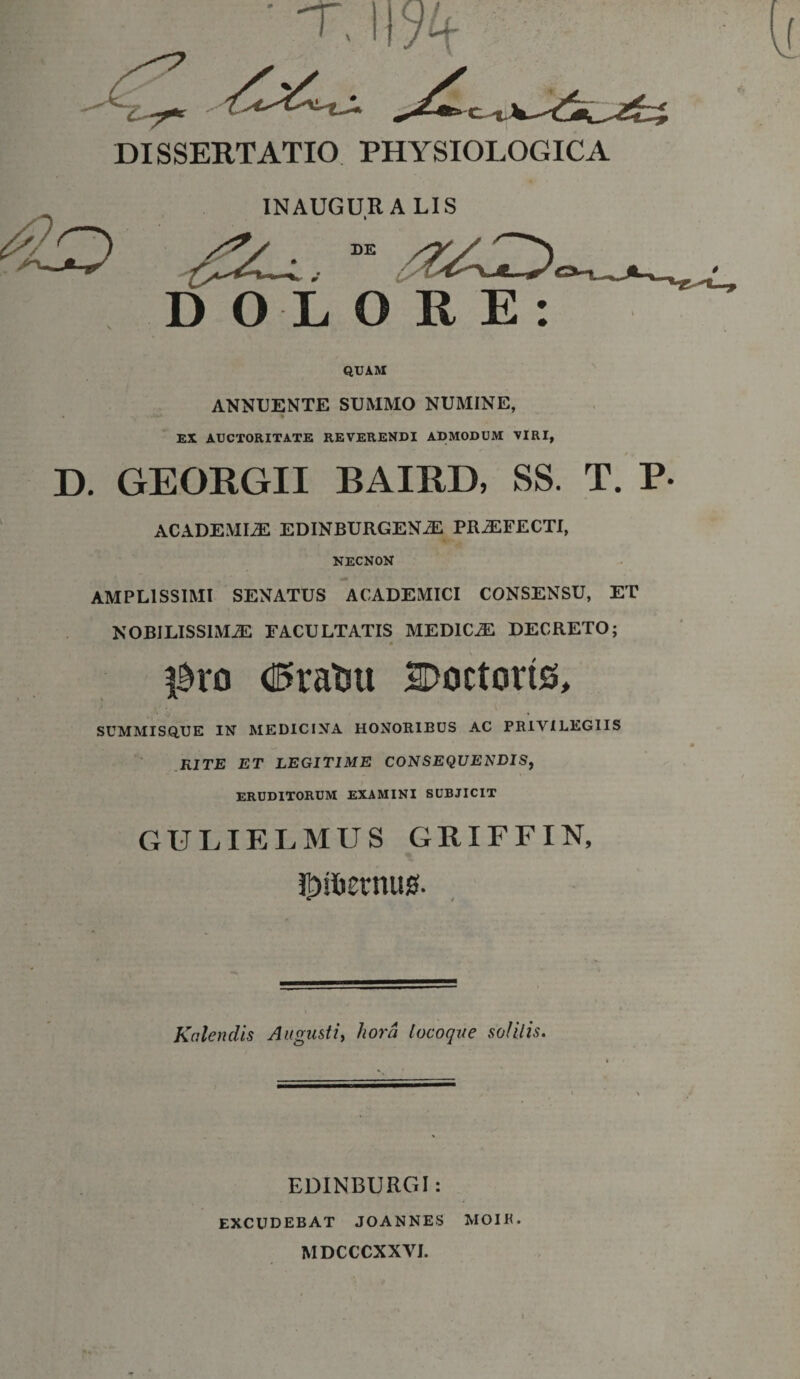 INAUGURA LIS I DOLORE: QUAM ANNUENTE SUMMO NUMINE, EX AUCTORITATE REVERENDI ADMODUM VIRI, D. GEORGII BAIRD, SS. T. P ACADEMIAE EDINBURGENiE PRAEFECTI, NECNON AMPLISSIMI SENATUS ACADEMICI CONSENSU, ET NOBILISSIMAE FACULTATIS MEDICAE DECRETO; l^ro dSratm 20octorts, SUMMISQ.UE IN MEDICINA HONORIBUS AC PRIVILEGIIS RITE ET LEGITIME CONSEQUENDIS, ERUDITORUM EXAMINI SUBJICIT GULIELMUS GRIFFIN, i]Dst)£rnus. Kalendis Augusti, hora locoque solitis. \ EDINBURGI: EXCUDEBAT JOANNES MOIR. MDCCCXXYJ.