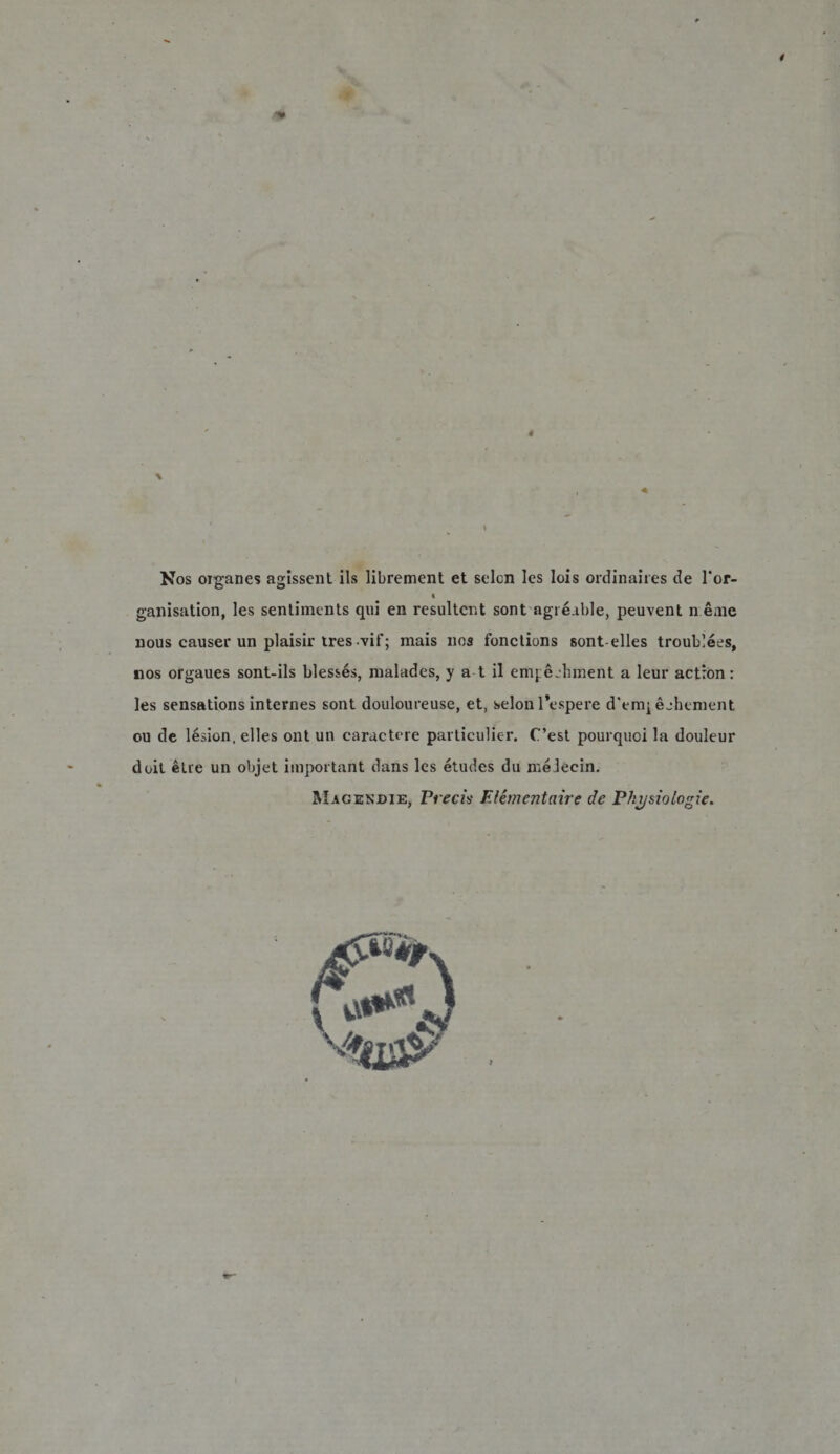 4 Nos oiganes agissent iis librement et selon Ies lois ordinaires de l'or- « ganisation, les sentiments qui en resultent sont agreable, peuvent n eme nous causer un plaisir tresvif; mais nos fonctions sont-elles troublees, nos orgaues sont-ils bless^s, malades, y a t il em} e.hment a leur actron: les sensations internes sont douloureuse, et, selon 1’espere d'enq ejhement ou de lesion, elles ont un caractere particulicr. C’est pourquoi la douleur doit etie un objet important dans les etudes du meleein. Magendie, Precis E liment nive de Pkysiologie.