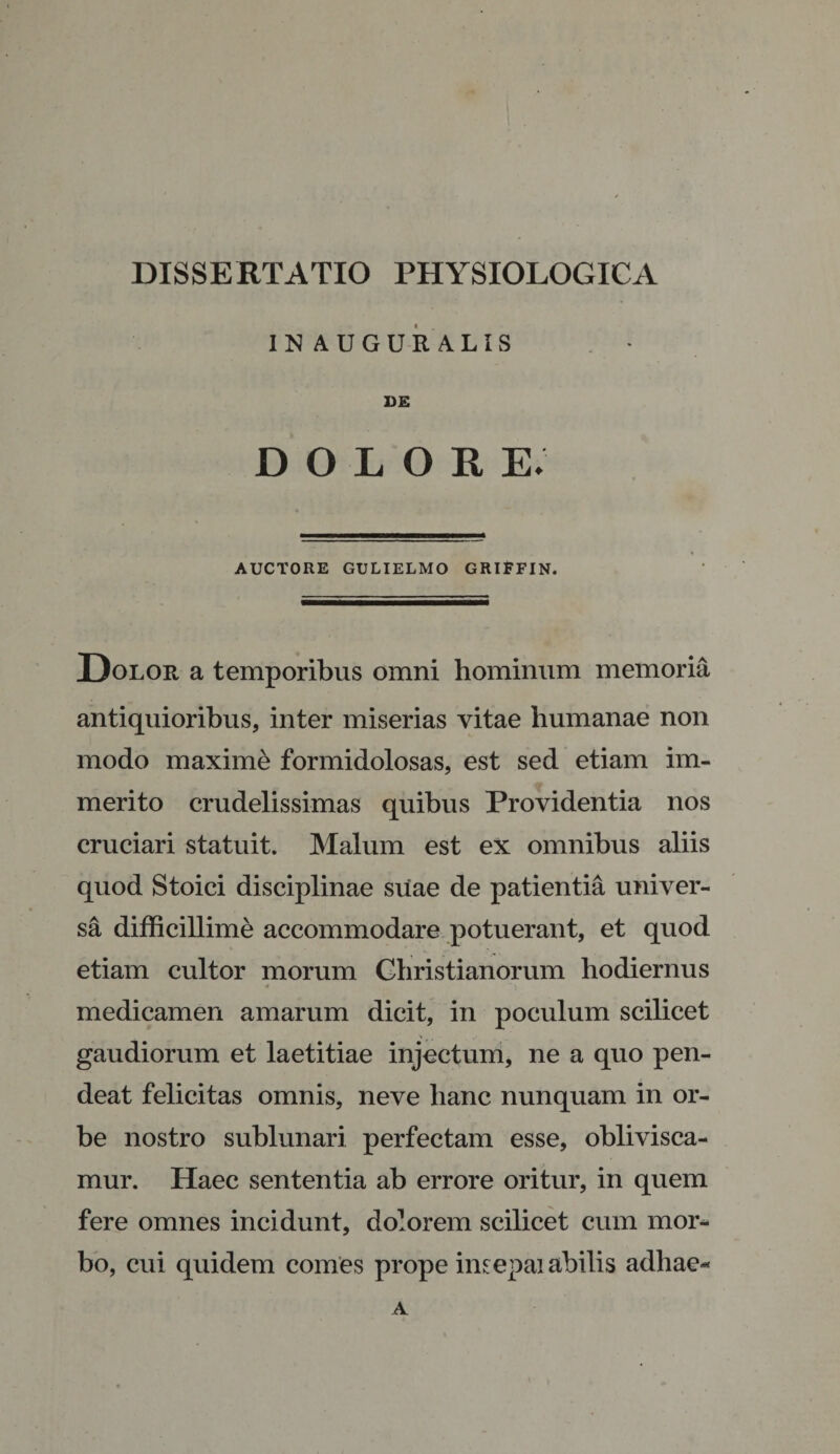 IN AUGURALIS VE dolore; AUCTORE GULIELMO GRlFFIN. Dolor a temporibus omni hominum memoria antiquioribus, inter miserias vitae humanae non modo maxime formidolosas, est sed etiam im¬ merito crudelissimas quibus Providentia nos cruciari statuit. Malum est ex omnibus aliis quod Stoici disciplinae suae de patientia univer¬ sa difficillime accommodare potuerant, et quod etiam cultor morum Christianorum hodiernus 4 S medicamen amarum dicit, in poculum scilicet gaudiorum et laetitiae injectum, ne a quo pen- deat felicitas omnis, neve hanc nunquam in or¬ be nostro sublunari perfectam esse, oblivisca¬ mur. Haec sententia ab errore oritur, in quem fere omnes incidunt, dolorem scilicet cum mor* bo, cui quidem comes prope imepai abilis adhae* A
