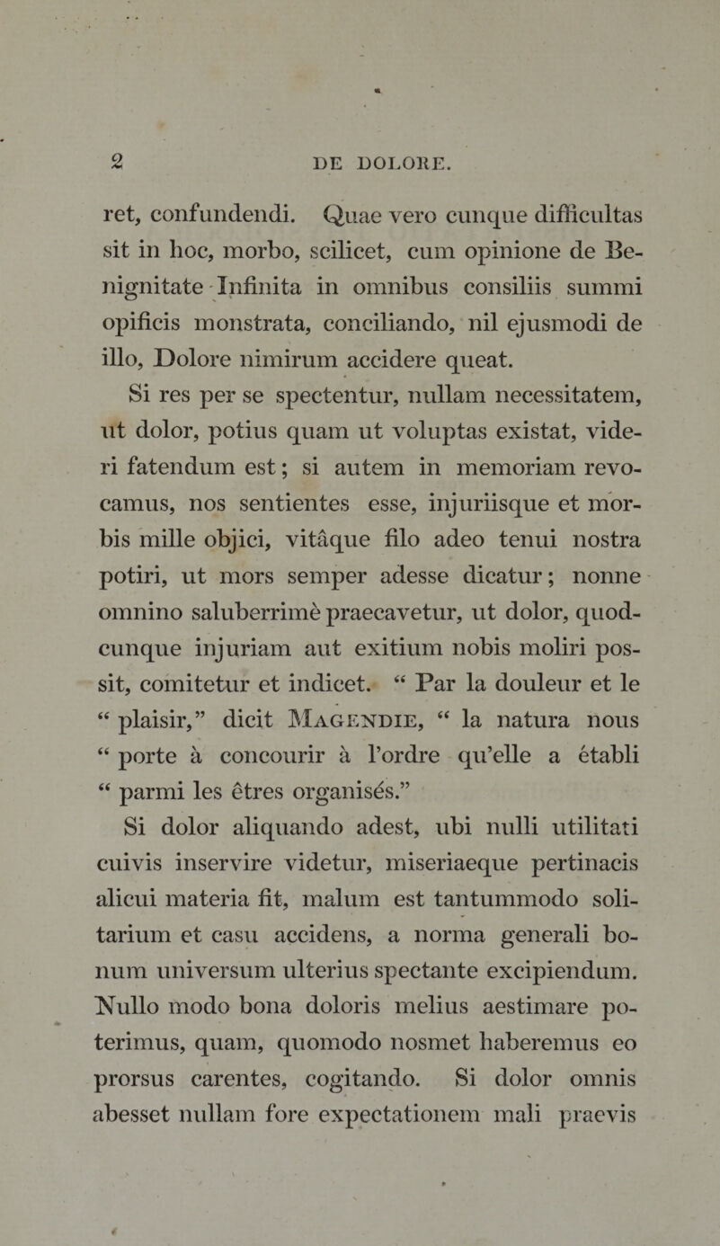 ret, confundendi. Quae vero cunque difficultas sit in hoc, morbo, scilicet, cum opinione de Be¬ nignitate-Infinita in omnibus consiliis summi opificis monstrata, conciliando, nil ejusmodi de illo, Dolore nimirum accidere queat. Si res per se spectentur, nullam necessitatem, ut dolor, potius quam ut voluptas existat, vide¬ ri fatendum est; si autem in memoriam revo¬ camus, nos sentientes esse, injuriisque et mor¬ bis mille objici, vitaque filo adeo tenui nostra potiri, ut mors semper adesse dicatur; nonne omnino saluberrime praecavetur, ut dolor, quod¬ cunque injuriam aut exitium nobis moliri pos¬ sit, comitetur et indicet. “ Par la douleur et le “ plaisir,” dicit Magendie, “ la natura nous “ porte a concourir a 1’ordre qu’elle a etabli “ parmi les etres organises.” Si dolor aliquando adest, ubi nulli utilitati cuivis inservire videtur, miseriaeque pertinacis alicui materia fit, malum est tantummodo soli¬ tarium et casu accidens, a norma generali bo¬ num universum ulterius spectante excipiendum. Nullo modo bona doloris melius aestimare po¬ terimus, quam, quomodo nosmet haberemus eo prorsus carentes, cogitando. Si dolor omnis abesset nullam fore expectationem mali praevis