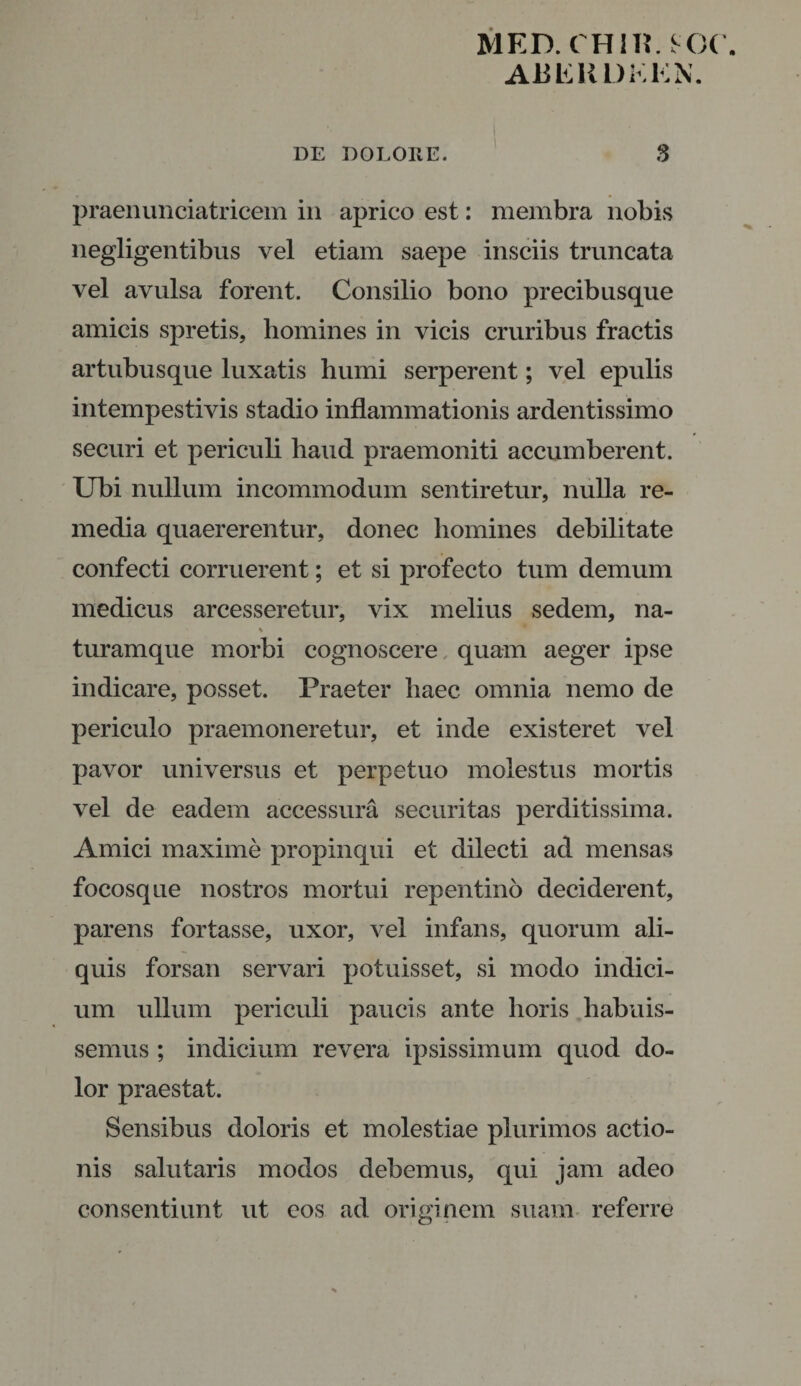 MED. CHII?. KX A13ERDK KN. DE DOLORE. S praenunciatricem in aprico est: membra nobis negligentibus vel etiam saepe insciis truncata vel avulsa forent. Consilio bono precibusque amicis spretis, homines in vicis cruribus fractis artubusque luxatis humi serperent; vel epulis intempestivis stadio inflammationis ardentissimo securi et periculi haud praemoniti accumberent. Ubi nullum incommodum sentiretur, nulla re¬ media quaererentur, donec homines debilitate confecti corruerent; et si profecto tum demum medicus arcesseretur, vix melius sedem, na- turamque morbi cognoscere quam aeger ipse indicare, posset. Praeter haec omnia nemo de periculo praemoneretur, et inde existeret vel pavor universus et perpetuo molestus mortis vel de eadem accessura securitas perditissima. Amici maxime propinqui et dilecti ad mensas focosque nostros mortui repentino deciderent, parens fortasse, uxor, vel infans, quorum ali¬ quis forsan servari potuisset, si modo indici¬ um ullum periculi paucis ante horis habuis¬ semus ; indicium revera ipsissimum quod do¬ lor praestat. Sensibus doloris et molestiae plurimos actio¬ nis salutaris modos debemus, qui jam adeo consentiunt ut eos ad originem suam referre