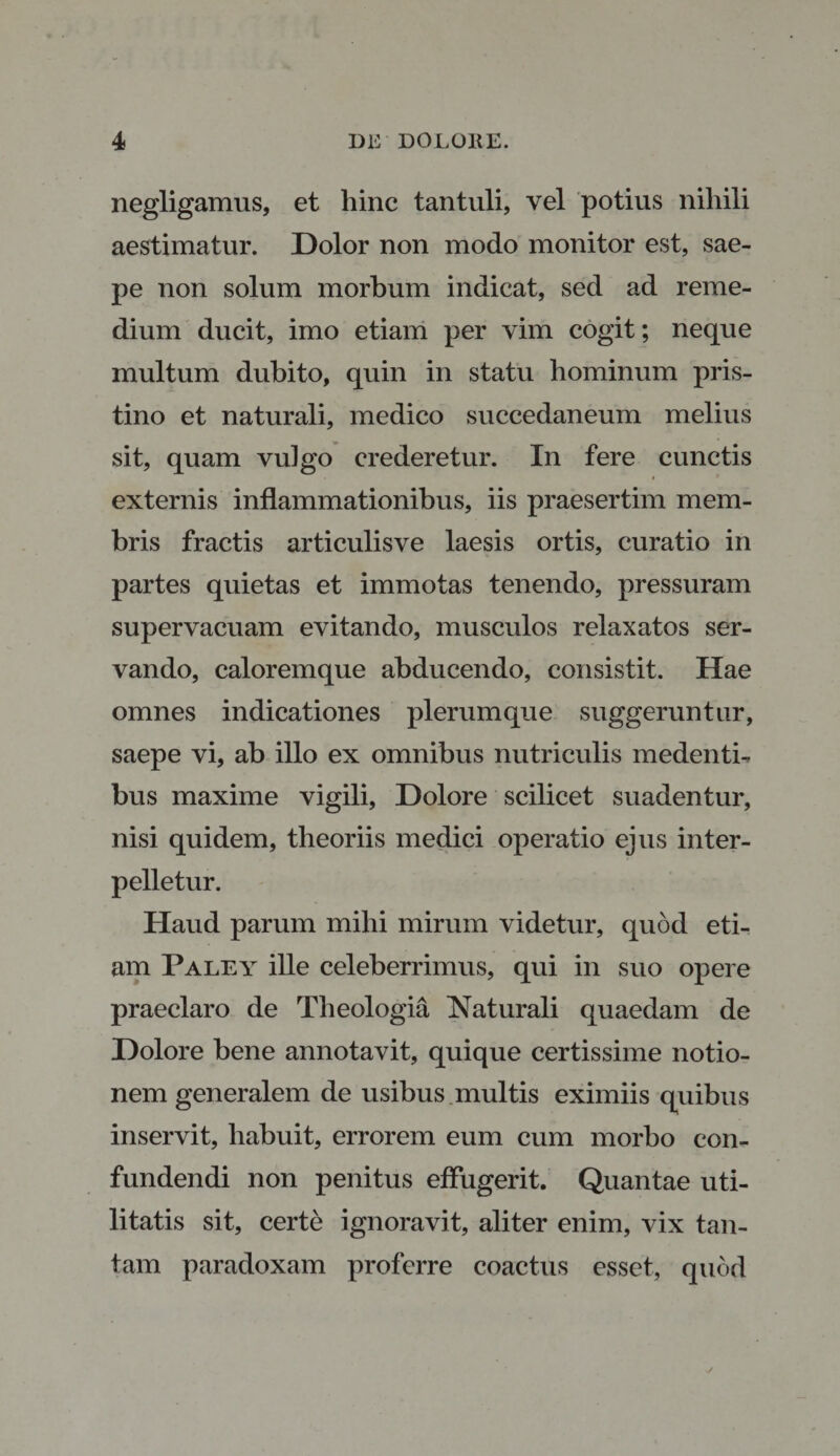 negligamus, et hinc tantuli, vel potius nihili aestimatur. Dolor non modo monitor est, sae¬ pe non solum morbum indicat, sed ad reme¬ dium ducit, imo etiam per vim cogit; neque multum dubito, quin in statu hominum pris¬ tino et naturali, medico succedaneum melius sit, quam vulgo crederetur. In fere cunctis externis inflammationibus, iis praesertim mem¬ bris fractis articulisve laesis ortis, curatio in partes quietas et immotas tenendo, pressuram supervacuam evitando, musculos relaxatos ser¬ vando, caloremque abducendo, consistit. Hae omnes indicationes plerumque suggeruntur, saepe vi, ab illo ex omnibus nutriculis medentb bus maxime vigili. Dolore scilicet suadentur, nisi quidem, theoriis medici operatio ejus inter¬ pelletur. Haud parum mihi mirum videtur, quod eti¬ am Paley ille celeberrimus, qui in suo opere praeclaro de Theologia Naturali quaedam de Dolore bene annotavit, quique certissime notio¬ nem generalem de usibus multis eximiis quibus inservit, habuit, errorem eum cum morbo con¬ fundendi non penitus effugerit. Quantae uti¬ litatis sit, certe ignoravit, aliter enim, vix tan¬ tam paradoxam proferre coactus esset, quod