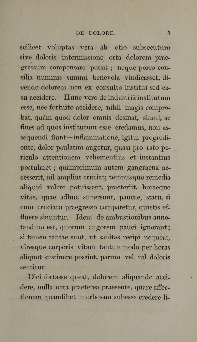 scilicet voluptas vera ab otio subsecuturo sive doloris intermissione orta dolorem prae¬ gressum compensare possit ; neque porro con¬ silia numinis summi benevola vindicasset, di¬ cendo dolorem non ex consulto institui sed ca¬ su accidere. Hunc vero de industria institutum esse, nec fortuito accidere, nihil magis compro¬ bat, quam quod dolor omnis desinat, simul, ac fines ad quos institutum esse credamus, non as¬ sequendi fiunt—inflammatione, igitur progredi- ente, dolor paulatim augetur, quasi pro rato pe¬ riculo attentionem vehementius et instantius postularet ; quamprimum autem gangraena ac¬ cesserit, nil amplius cruciat; tempus quo remedia aliquid valere potuissent, praeteriit, horaeque vitae, quae adhuc supersunt, paucae, statu, si cum cruciatu praegresso comparetur, quietis ef¬ fluere sinuntur. Idem de ambustionibus anno¬ tandum est, quorum angorem pauci ignorant; si tamen tantae sunt, ut sanitas recipi nequeat, viresque corporis vitam tantummodo per horas aliquot sustinere possint, parum vel nil doloris sentitur. Dici fortasse queat, dolorem aliquando acci¬ dere, nulla nota praeterea praesente, quare affec¬ tionem quamlibet morbosam subesse credere li-