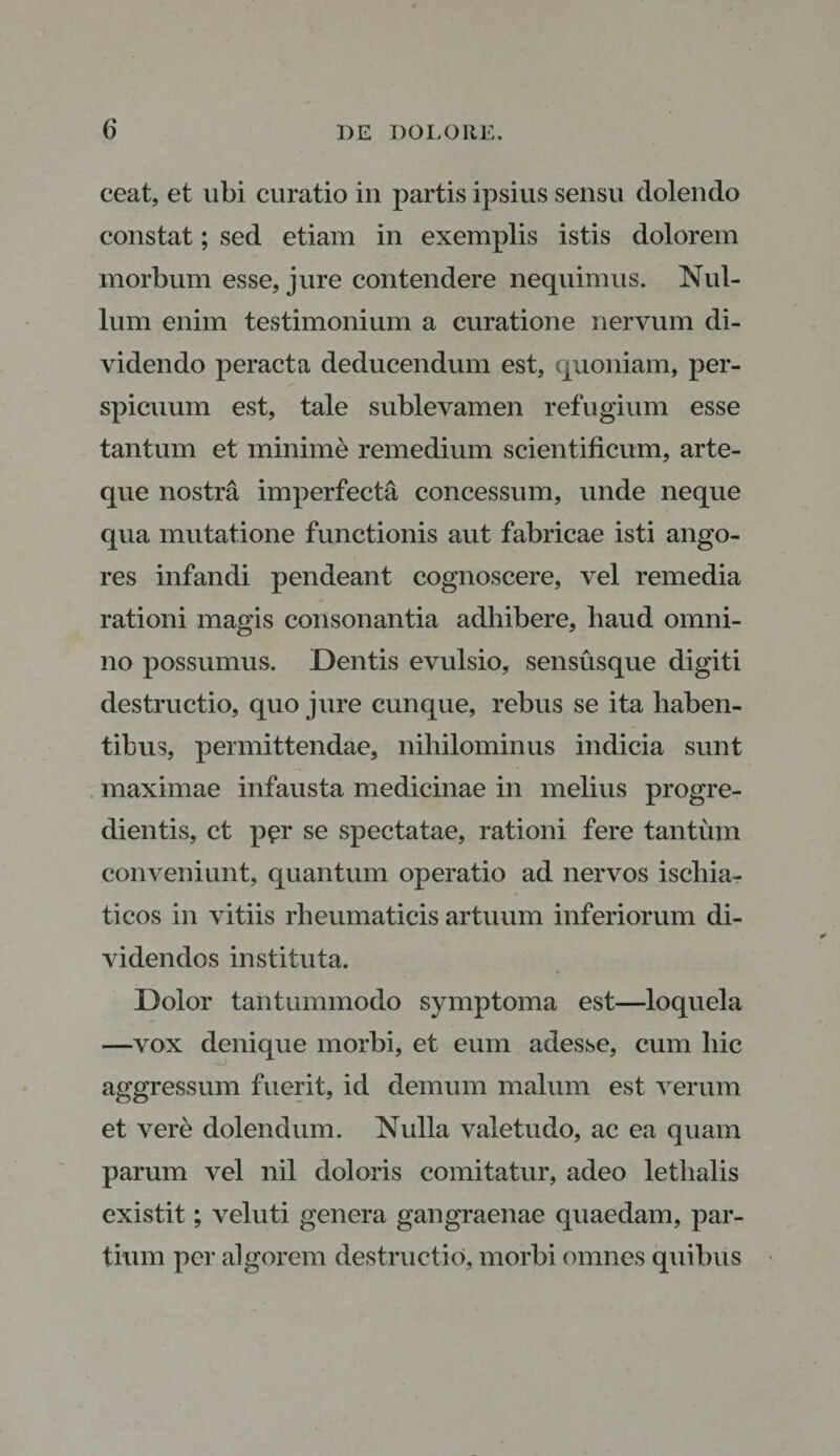 ceat, et ubi curatio in partis ipsius sensu dolendo constat; sed etiam in exemplis istis dolorem morbum esse, jure contendere nequimus. Nul¬ lum enim testimonium a curatione nervum di¬ videndo peracta deducendum est, quoniam, per¬ spicuum est, tale sublevamen refugium esse tantum et minime remedium scientificum, arte¬ que nostra imperfecta concessum, unde neque qua mutatione functionis aut fabricae isti ango¬ res infandi pendeant cognoscere, vel remedia rationi magis consonantia adhibere, haud omni¬ no possumus. Dentis evulsio, sensusque digiti destructio, quo jure cunque, rebus se ita haben¬ tibus, permittendae, nihilominus indicia sunt maximae infausta medicinae in melius progre¬ dientis, ct per se spectatae, rationi fere tantum conveniunt, quantum operatio ad nervos ischia- ticos in vitiis rheumaticis artuum inferiorum di¬ videndos instituta. Dolor tantummodo symptoma est—loquela —vox denique morbi, et eum adesse, cum hic aggressum fuerit, id demum malum est verum et vere dolendum. Nulla valetudo, ac ea quam parum vel nil doloris comitatur, adeo lethalis existit; veluti genera gangraenae quaedam, par¬ tium per algorem destructio, morbi omnes quibus