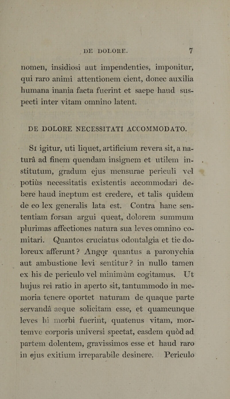 I nomen, insidiosi aut impendenties, imponitur, qui raro animi attentionem cient, donec auxilia humana inania facta fuerint et saepe haud sus¬ pecti inter vitam omnino latent. DE DOLORE NECESSITATI ACCOMMODATO. Si igitur, uti liquet, artificium revera sit, a na¬ tura ad finem quendam insignem et utilem in¬ stitutum, gradum ejus mensurae periculi vel potius necessitatis existentis accommodari de¬ bere haud ineptum est credere, et talis quidem de eo lex generalis lata est. Contra hanc sen¬ tentiam forsan argui queat, dolorem summum plurimas affectiones natura sua leves omnino co¬ mitari. Quantos cruciatus odontalgia et tic do- loreux afferunt? Angor quantus a paronychia aut ambustione levi sentitur? in nullo tamen ex his de periculo vel minimum cogitamus. Ut hujus rei ratio in aperto sit, tantummodo in me¬ moria tenere oportet naturam de quaque parte servanda aeque solicitam esse, et quamcunque leves hi morbi fuerint, quatenus vitam, mor¬ tem ve corporis universi spectat, easdem quod ad partem dolentem, gravissimos esse et haud raro in ejus exitium irreparabile desinere. Periculo