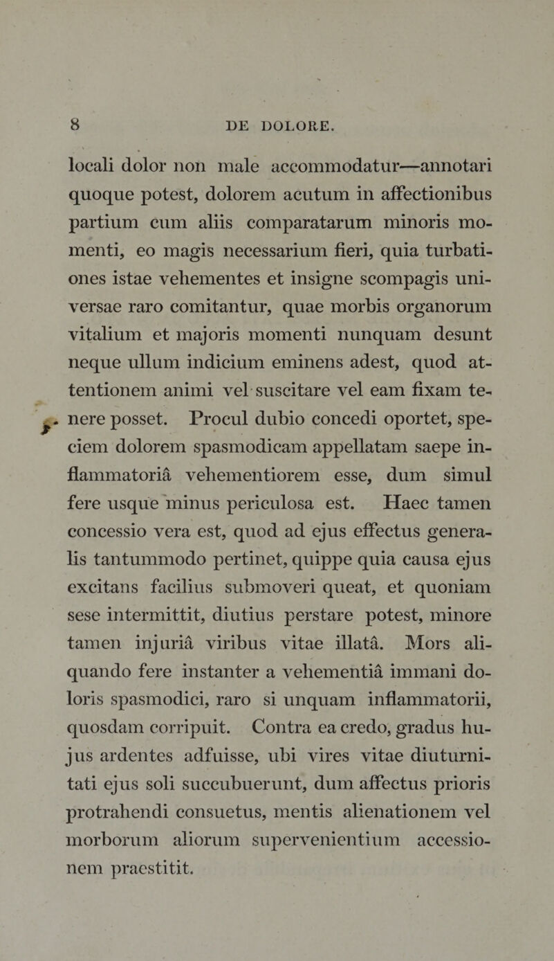 locali dolor non male accommodatur—annotari quoque potest, dolorem acutum in affectionibus partium cum aliis comparatarum minoris mo¬ menti, eo magis necessarium fieri, quia turbati¬ ones istae vehementes et insigne scompagis uni¬ versae raro comitantur, quae morbis organorum vitalium et majoris momenti nunquam desunt neque ullum indicium eminens adest, quod at¬ tentionem animi vel suscitare vel eam fixam te» y nere posset. Procul dubio concedi oportet, spe¬ ciem dolorem spasmodicam appellatam saepe in¬ flammatoria vehementi orem esse, dum simul fere usque minus periculosa est. Haec tamen concessio vera est, quod ad ejus effectus genera¬ lis tantummodo pertinet, quippe quia causa ejus excitans facilius submoveri queat, et quoniam sese intermittit, diutius perstare potest, minore tamen injuria viribus vitae illata. Mors ali¬ quando fere instanter a vehementia immani do¬ loris spasmodici, raro si unquam inflammatorii, quosdam corripuit. Contra ea credo, gradus hu¬ jus ardentes adfuisse, ubi vires vitae diuturni¬ tati ejus soli succubuerunt, dum affectus prioris protrahendi consuetus, mentis alienationem vel morborum aliorum supervenientium accessio¬ nem praestitit.