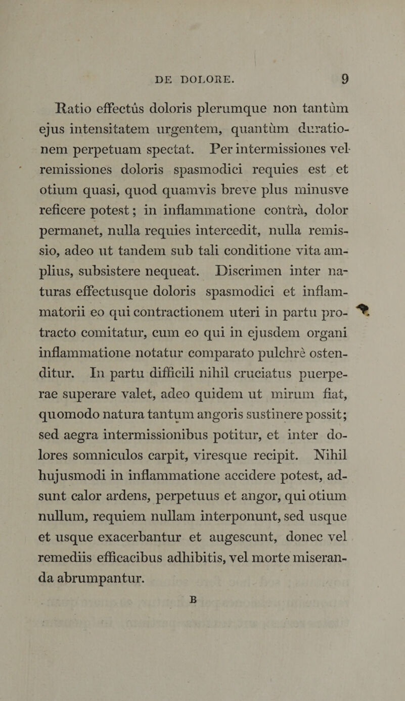 Ratio effectus doloris plerumque non tantum ejus intensitatem urgentem, quantum duratio- nem perpetuam spectat. Per intermissiones vel remissiones doloris spasmodici requies est et otium quasi, quod quamvis breve plus minusve reficere potest; in inflammatione contra, dolor permanet, nulla requies intercedit, nulla remis¬ sio, adeo ut tandem sub tali conditione vita am¬ plius, subsistere nequeat. Discrimen inter na¬ turas effectusque doloris spasmodici et inflam¬ matorii eo qui contractionem uteri in partu pro- ^ tracto comitatur, cum eo qui in ejusdem organi inflammatione notatur comparato pulchre osten¬ ditur. In partu difficili nihil cruciatus puerpe¬ rae superare valet, adeo quidem ut mirum fiat, quomodo natura tantum angoris sustinere possit; sed aegra intermissionibus potitur, et inter do¬ lores somniculos carpit, viresque recipit. Nihil hujusmodi in inflammatione accidere potest, ad¬ sunt calor ardens, perpetuus et angor, qui otium nullum, requiem nullam interponunt, sed usque et usque exacerbantur et augescunt, donec vel remediis efficacibus adhibitis, vel morte miseran¬ da abrumpantur. B