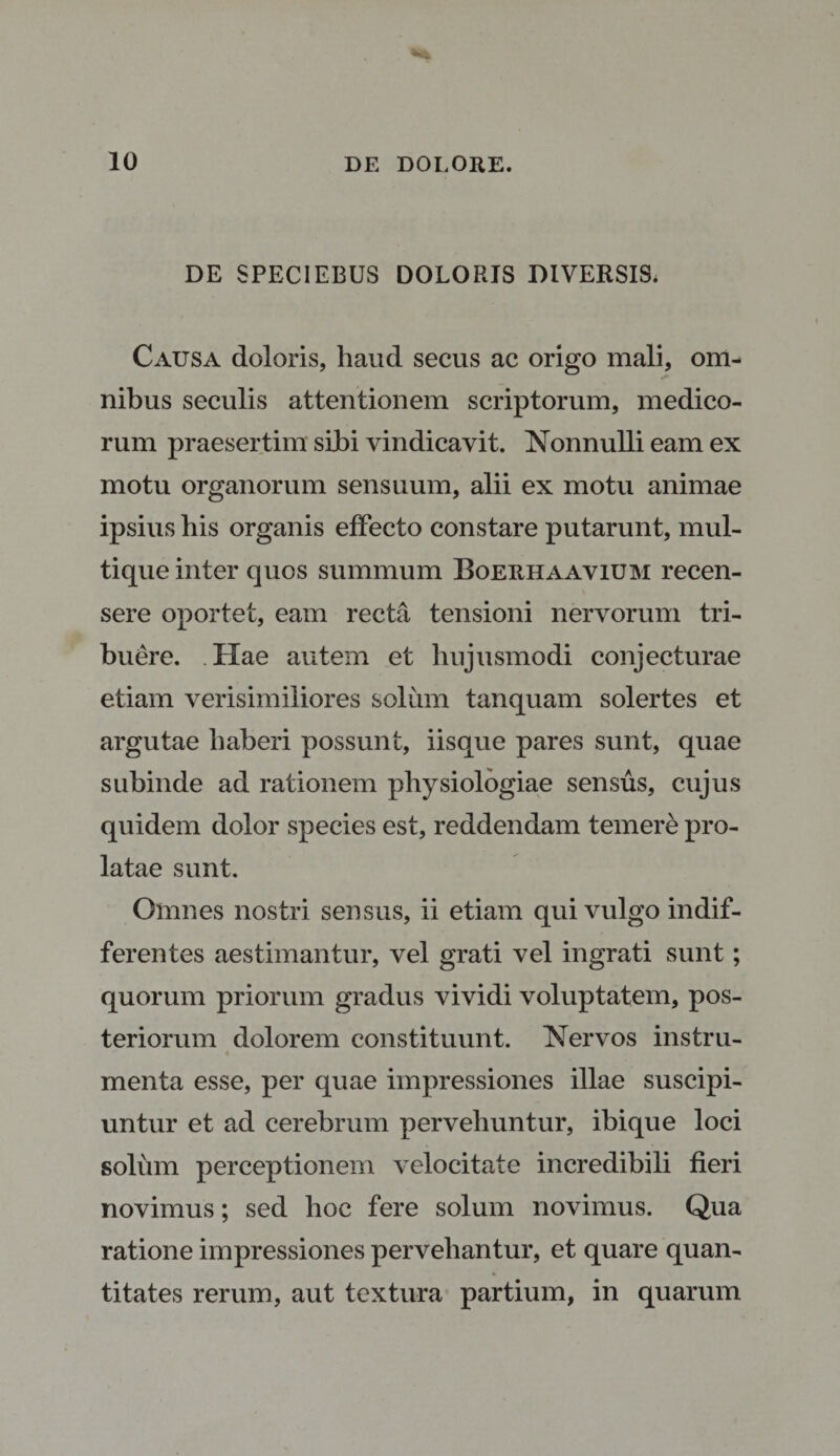 DE SPECIEBUS DOLORJS DIVERSIS. Causa doloris, haud secus ac origo mali, om¬ nibus seculis attentionem scriptorum, medico¬ rum praesertim siJbi vindicavit. Nonnulli eam ex motu organorum sensuum, alii ex motu animae ipsius his organis effecto constare putarunt, mul¬ tique inter quos summum Boerhaavium recen¬ sere oportet, eam recta tensioni nervorum tri¬ buere. Hae autem et hujusmodi conjecturae etiam verisimiliores solum tanquam solertes et argutae haberi possunt, iisque pares sunt, quae subinde ad rationem physiologiae sensus, cujus quidem dolor species est, reddendam temere pro¬ latae sunt. Omnes nostri sensus, ii etiam qui vulgo indif¬ ferentes aestimantur, vel grati vel ingrati sunt; quorum priorum gradus vividi voluptatem, pos¬ teriorum dolorem constituunt. Nervos instru- % menta esse, per quae impressiones illae suscipi¬ untur et ad cerebrum pervehuntur, ibique loci solum perceptionem velocitate incredibili fieri novimus; sed hoc fere solum novimus. Qua ratione impressiones pervehantur, et quare quan¬ titates rerum, aut textura partium, in quarum
