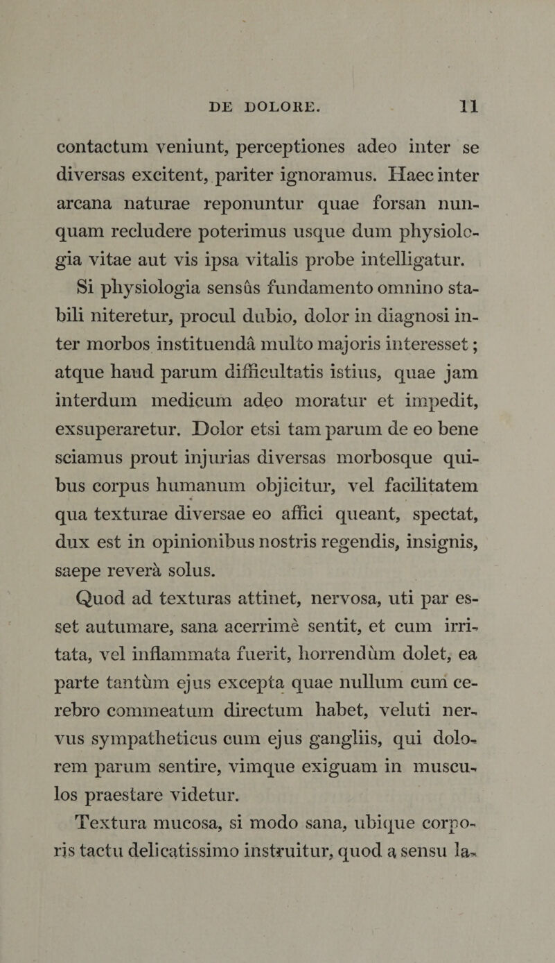 contactum veniunt, perceptiones adeo inter se diversas excitent, pariter ignoramus. Haec inter arcana naturae reponuntur quae forsan nun¬ quam recludere poterimus usque dum physiolo¬ gia vitae aut vis ipsa vitalis probe intelligatur. Si physiologia sensas fundamento omnino sta¬ bili niteretur, procul dubio, dolor in diagnosi in¬ ter morbos instituenda multo majoris interesset; atque haud parum difficultatis istius, quae jam interdum medicum adeo moratur et impedit, exsuperaretur. Dolor etsi tam parum de eo bene sciamus prout injurias diversas morbosque qui¬ bus corpus humanum objicitur, vel facilitatem - qua texturae diversae eo affici queant, spectat, dux est in opinionibus nostris regendis, insignis, saepe revera solus. Quod ad texturas attinet, nervosa, uti par es¬ set autumare, sana acerrime sentit, et cum irri¬ tata, vel inflammata fuerit, horrendum dolet, ea parte tantum ejus excepta quae nullum cum ce¬ rebro commeatum directum habet, veluti ner¬ vus sympatheticus cum ejus gangliis, qui dolo¬ rem parum sentire, vimque exiguam in muscu¬ los praestare videtur. Textura mucosa, si modo sana, ubique corpo¬ ris tactu delicatissimo instruitur, quod a sensu la-.