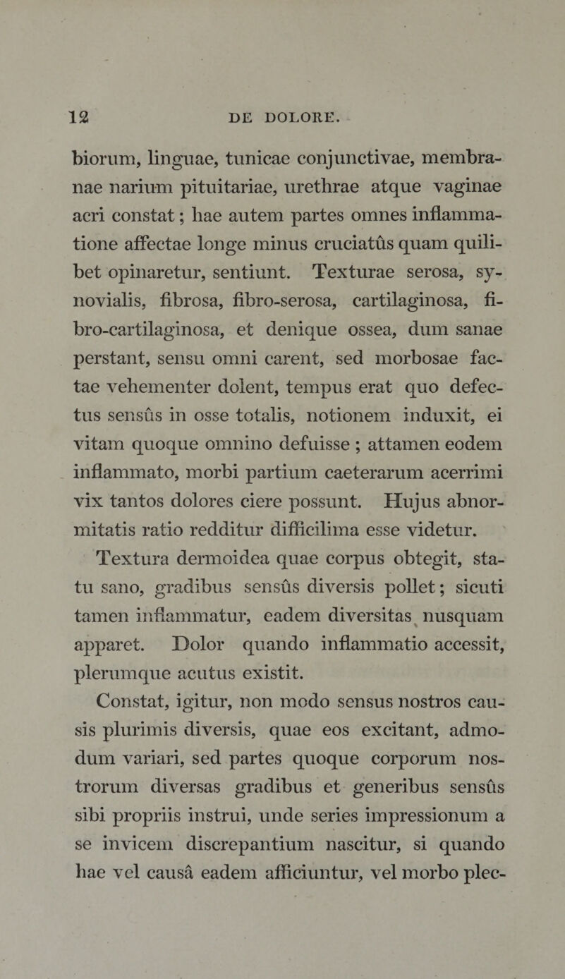 biorum, linguae, tunicae conjunctivae, membra¬ nae narium pituitariae, urethrae atque vaginae acri constat; hae autem partes omnes inflamma¬ tione affectae longe minus cruciatus quam quili¬ bet opinaretur, sentiunt. Texturae serosa, sy¬ novialis, fibrosa, fibro-serosa, cartilaginosa, fi- bro-cartilaginosa, et denique ossea, dum sanae perstant, sensu omni carent, sed morbosae fac¬ tae vehementer dolent, tempus erat quo defec¬ tus sensus in osse totalis, notionem induxit, ei vitam quoque omnino defuisse ; attamen eodem inflammato, morbi partium caeterarum acerrimi vix tantos dolores ciere possunt. Hujus abnor¬ mitatis ratio redditur difiicilima esse videtur. Textura dermoidea quae corpus obtegit, sta¬ tu sano, gradibus sensus diversis pollet; sicuti tamen inflammatur, eadem diversitas nusquam apparet. Dolor quando inflammatio accessit, plerumque acutus existit. Constat, igitur, non modo sensus nostros cau¬ sis plurimis diversis, quae eos excitant, admo¬ dum variari, sed partes quoque corporum nos¬ trorum diversas gradibus et generibus sensus sibi propriis instrui, unde series impressionum a se invicem discrepantium nascitur, si quando hae vel causa eadem afficiuntur, vel morbo plec-
