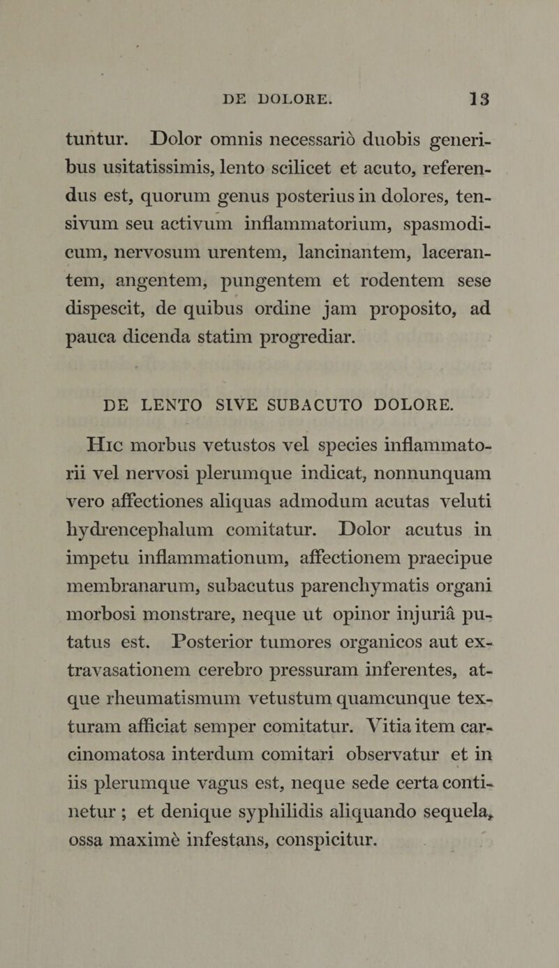 tuntur. Dolor omnis necessario duobis generi¬ bus usitatissimis, lento scilicet et acuto, referen¬ dus est, quorum genus posterius in dolores, ten- sivum seu activum inflammatorium, spasmodi¬ cum, nervosum urentem, lancinantem, laceran¬ tem, angentem, pungentem et rodentem sese dispescit, de quibus ordine jam proposito, ad pauca dicenda statim progrediar. DE LENTO SIVE SUBACUTO DOLORE. Hic morbus vetustos vel species inflammato¬ rii vel nervosi plerumque indicat, nonnunquam vero affectiones aliquas admodum acutas veluti hydrencephalum comitatur. Dolor acutus in impetu inflammationum, affectionem praecipue membranarum, subacutus parenchymatis organi morbosi monstrare, neque ut opinor injuria pu¬ tatus est. Posterior tumores organicos aut ex¬ travasationem cerebro pressuram inferentes, at¬ que rheumatismum vetustum quamcunque tex¬ turam afficiat semper comitatur. Vitia item car- cinomatosa interdum comitari observatur et in iis plerumque vagus est, neque sede certa conti¬ netur ; et denique syphilidis aliquando sequela, ossa maxime infestans, conspicitur.
