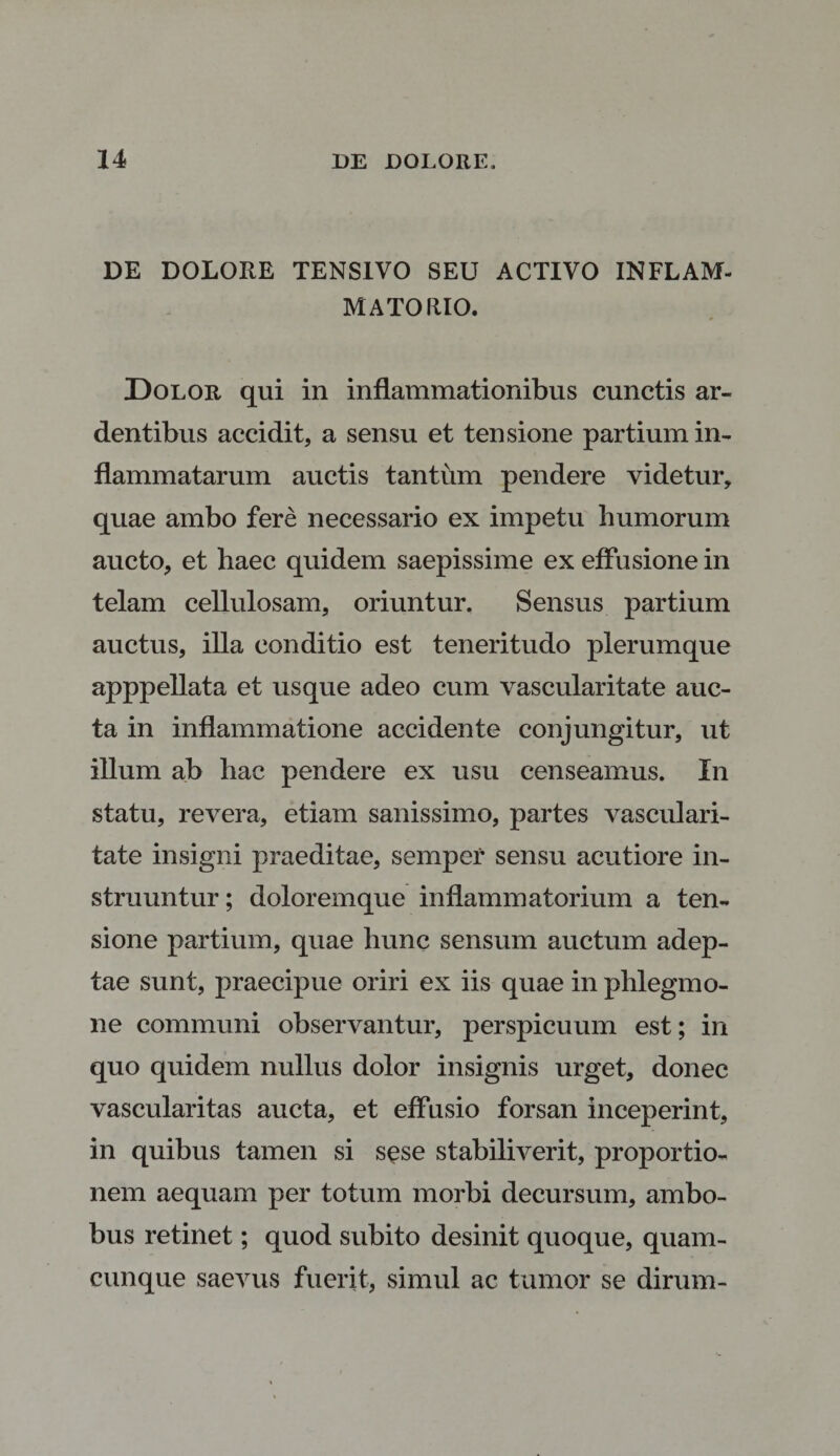 DE DOLORE TENS1VO SEU ACTIVO INFLAM¬ MATORIO. Dolor qui in inflammationibus cunctis ar¬ dentibus accidit, a sensu et tensione partium in¬ flammatarum auctis tantum pendere videtur, quae ambo fere necessario ex impetu humorum aucto, et haec quidem saepissime ex effusione in telam cellulosam, oriuntur. Sensus partium auctus, illa conditio est teneritudo plerumque apppellata et usque adeo cum vascularitate auc¬ ta in inflammatione accidente conjungitur, ut illum ab hac pendere ex usu censeamus. In statu, revera, etiam sanissimo, partes vasculari¬ tate insigni praeditae, semper sensu acutiore in¬ struuntur; doloremque inflammatorium a ten¬ sione partium, quae hunc sensum auctum adep¬ tae sunt, praecipue oriri ex iis quae in phlegmo¬ ne communi observantur, perspicuum est; in quo quidem nullus dolor insignis urget, donec vascularitas aucta, et effusio forsan inceperint, in quibus tamen si sese stabiliverit, proportio¬ nem aequam per totum morbi decursum, ambo¬ bus retinet; quod subito desinit quoque, quam¬ cunque saevus fuerit, simul ac tumor se dirum-