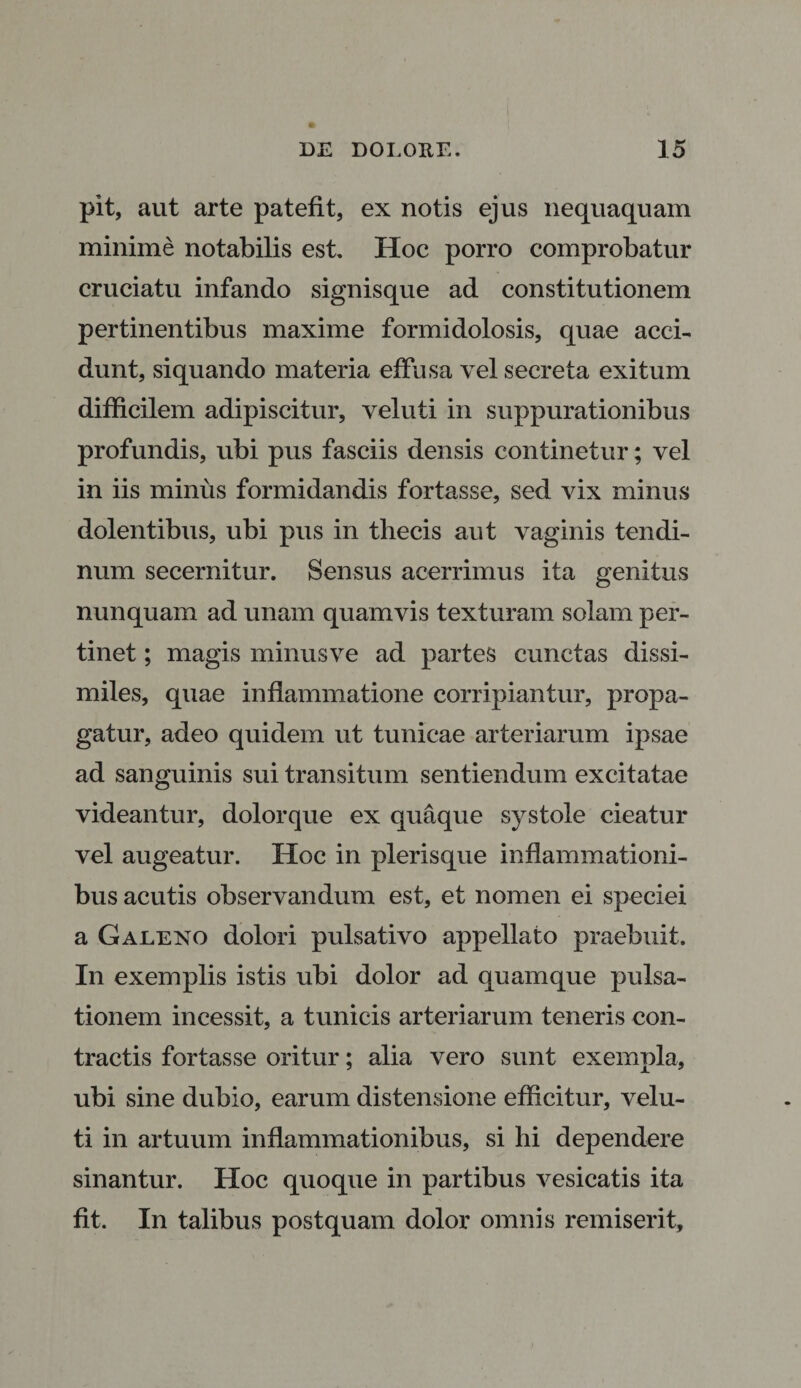 pit, aut arte patefit, ex notis ejus nequaquam minime notabilis est. Hoc porro comprobatur cruciatu infando signisque ad constitutionem pertinentibus maxime formidolosis, quae acci¬ dunt, siquando materia effusa vel secreta exitum difficilem adipiscitur, veluti in suppurationibus profundis, ubi pus fasciis densis continetur; vel in iis minus formidandis fortasse, sed vix minus dolentibus, ubi pus in thecis aut vaginis tendi¬ num secernitur. Sensus acerrimus ita genitus nunquam ad unam quamvis texturam solam per¬ tinet ; magis minusve ad partes cunctas dissi¬ miles, quae inflammatione corripiantur, propa¬ gatur, adeo quidem ut tunicae arteriarum ipsae ad sanguinis sui transitum sentiendum excitatae videantur, dolorque ex quaque systole cieatur vel augeatur. Hoc in plerisque inflammationi¬ bus acutis observandum est, et nomen ei speciei a Galeno dolori pulsativo appellato praebuit. In exemplis istis ubi dolor ad quamque pulsa¬ tionem incessit, a tunicis arteriarum teneris con¬ tractis fortasse oritur; alia vero sunt exempla, ubi sine dubio, earum distensione efficitur, velu¬ ti in artuum inflammationibus, si hi dependere sinantur. Hoc quoque in partibus vesicatis ita fit. In talibus postquam dolor omnis remiserit,