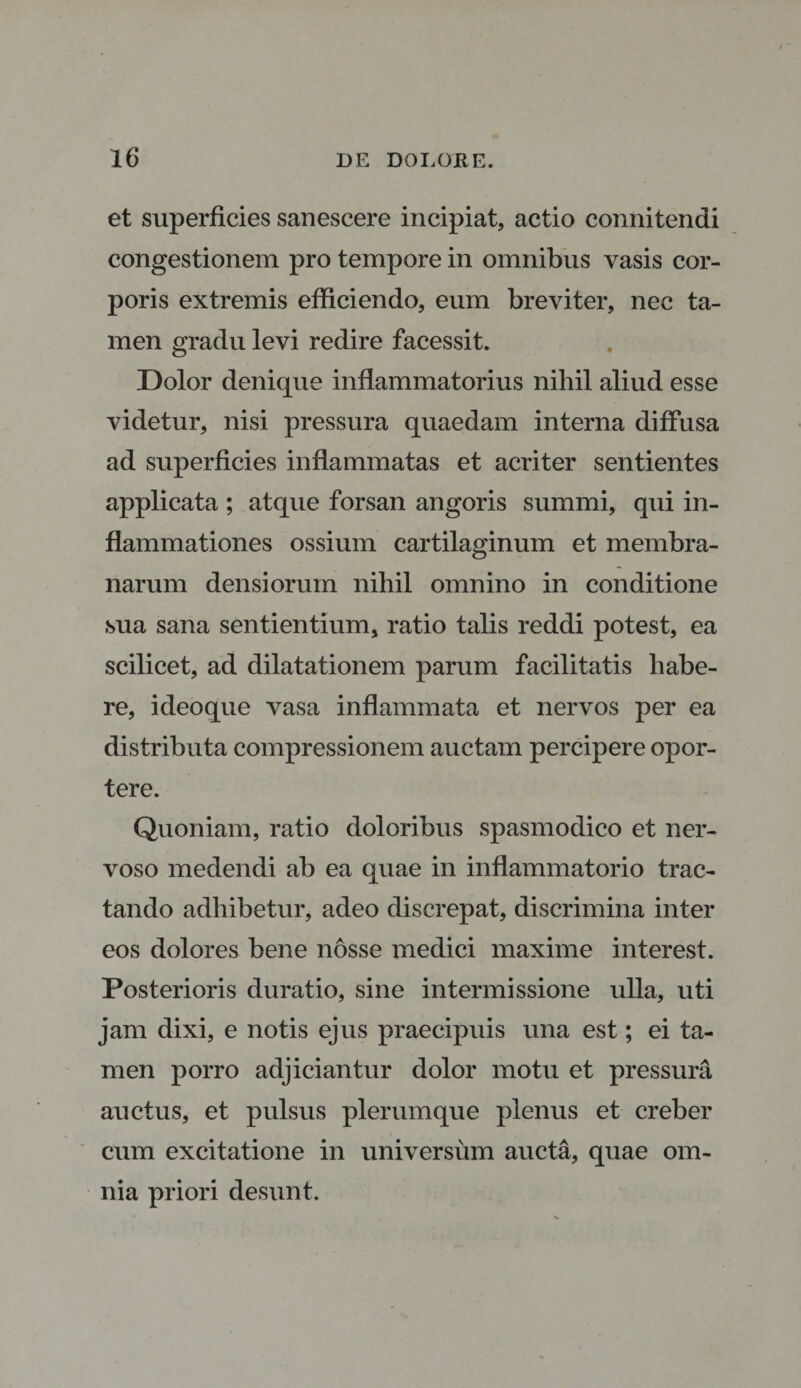 et superficies sanescere incipiat, actio connitendi congestionem pro tempore in omnibus vasis cor¬ poris extremis efficiendo, eum breviter, nec ta¬ men gradu levi redire facessit. Dolor denique inflammatorius nihil aliud esse videtur, nisi pressura quaedam interna diffusa ad superficies inflammatas et acriter sentientes applicata ; atque forsan angoris summi, qui in¬ flammationes ossium cartilaginum et membra¬ narum densiorum nihil omnino in conditione sua sana sentientium, ratio talis reddi potest, ea scilicet, ad dilatationem parum facilitatis habe¬ re, ideoque vasa inflammata et nervos per ea distributa compressionem auctam percipere opor¬ tere. Quoniam, ratio doloribus spasmodico et ner¬ voso medendi ab ea quae in inflammatorio trac¬ tando adhibetur, adeo discrepat, discrimina inter eos dolores bene nosse medici maxime interest. Posterioris duratio, sine intermissione ulla, uti jam dixi, e notis ejus praecipuis una est; ei ta¬ men porro adjiciantur dolor motu et pressura auctus, et pulsus plerumque plenus et creber cum excitatione in universum aucta, quae om¬ nia priori desunt.