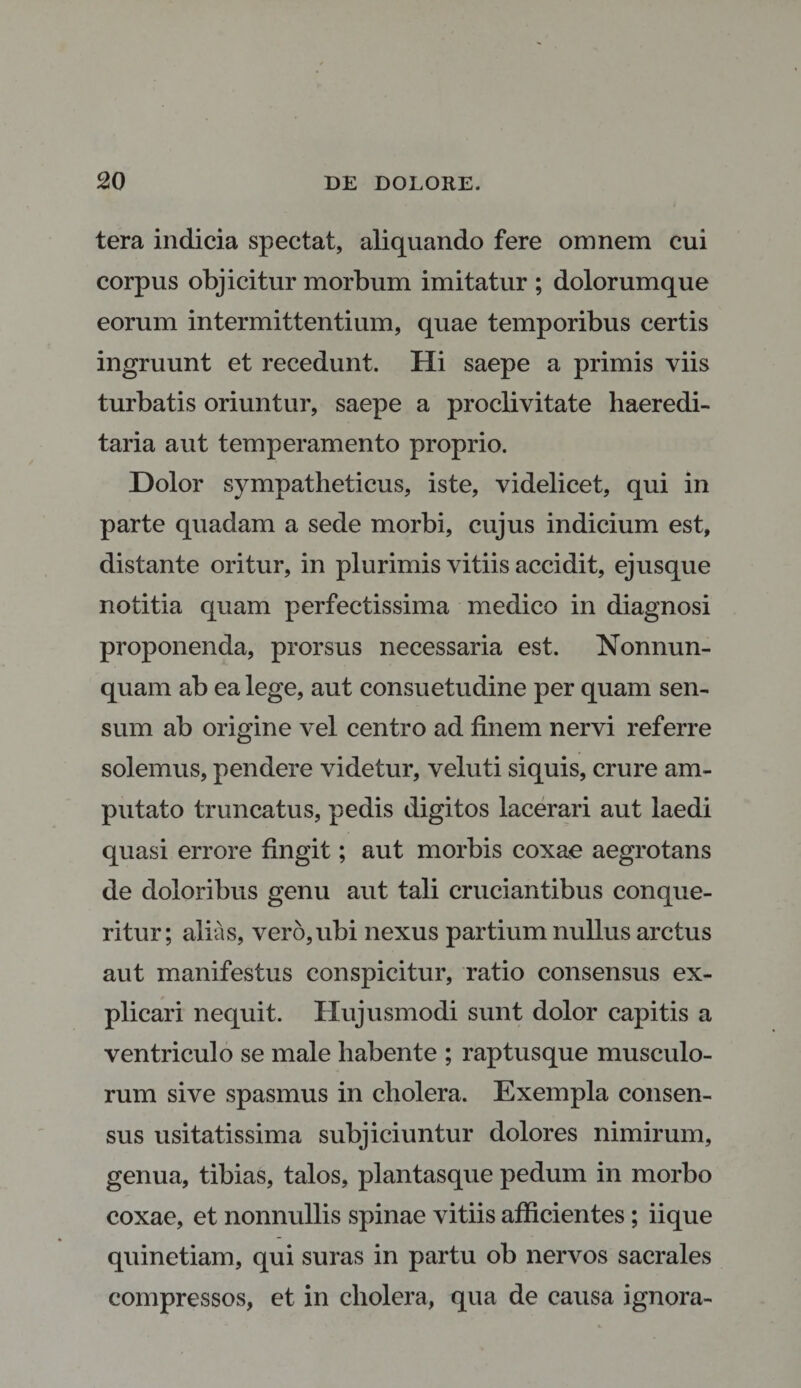 tera indicia spectat, aliquando fere omnem cui corpus objicitur morbum imitatur ; dolorumque eorum intermittentium, quae temporibus certis ingruunt et recedunt. Hi saepe a primis viis turbatis oriuntur, saepe a proclivitate haeredi- taria aut temperamento proprio. Dolor sympatheticus, iste, videlicet, qui in parte quadam a sede morbi, cujus indicium est, distante oritur, in plurimis vitiis accidit, ejusque notitia quam perfectissima medico in diagnosi proponenda, prorsus necessaria est. Nonnun- quam ab ea lege, aut consuetudine per quam sen¬ sum ab origine vel centro ad finem nervi referre solemus, pendere videtur, veluti siquis, crure am¬ putato truncatus, pedis digitos lacerari aut laedi quasi errore fingit; aut morbis coxae aegrotans de doloribus genu aut tali cruciantibus conque¬ ritur; alias, vero, ubi nexus partium nullus arctus aut manifestus conspicitur, ratio consensus ex¬ plicari nequit. Hujusmodi sunt dolor capitis a ventriculo se male habente ; raptusque musculo¬ rum sive spasmus in cholera. Exempla consen¬ sus usitatissima subjiciuntur dolores nimirum, genua, tibias, talos, plantasque pedum in morbo coxae, et nonnullis spinae vitiis afficientes; iique quinetiam, qui suras in partu ob nervos sacrales compressos, et in cholera, qua de causa ignora-