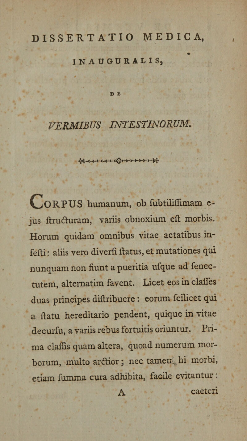 DISSERTATIO MEDICA, IN AUGURALI Sj 4 D E VERMIBUS INTESTINORUM. \ Corpus humanum, ob fubtiliflimam e- jus ftrudluram, variis obnoxium eft morbis. Horum quidam omnibus vitae aetatibus in- fefti: aliis vero diverfi flatus, et mutationes qui nunquam non fiunt a pueritia ufque ad fenec- tutem, alternatim favent. Licet eos in clafles duas principes diflribuere: eorum fcilicet qui a flatu hereditario pendent, quique in vitae decurfu, a variis rebus fortuitis oriuntur. Pri¬ ma claffis quam altera, quoad numerum mor¬ borum, multo ardlior; nec tamen^hi morbi, etiam fumma cura adhibita, facile evitantur. A. caeteri