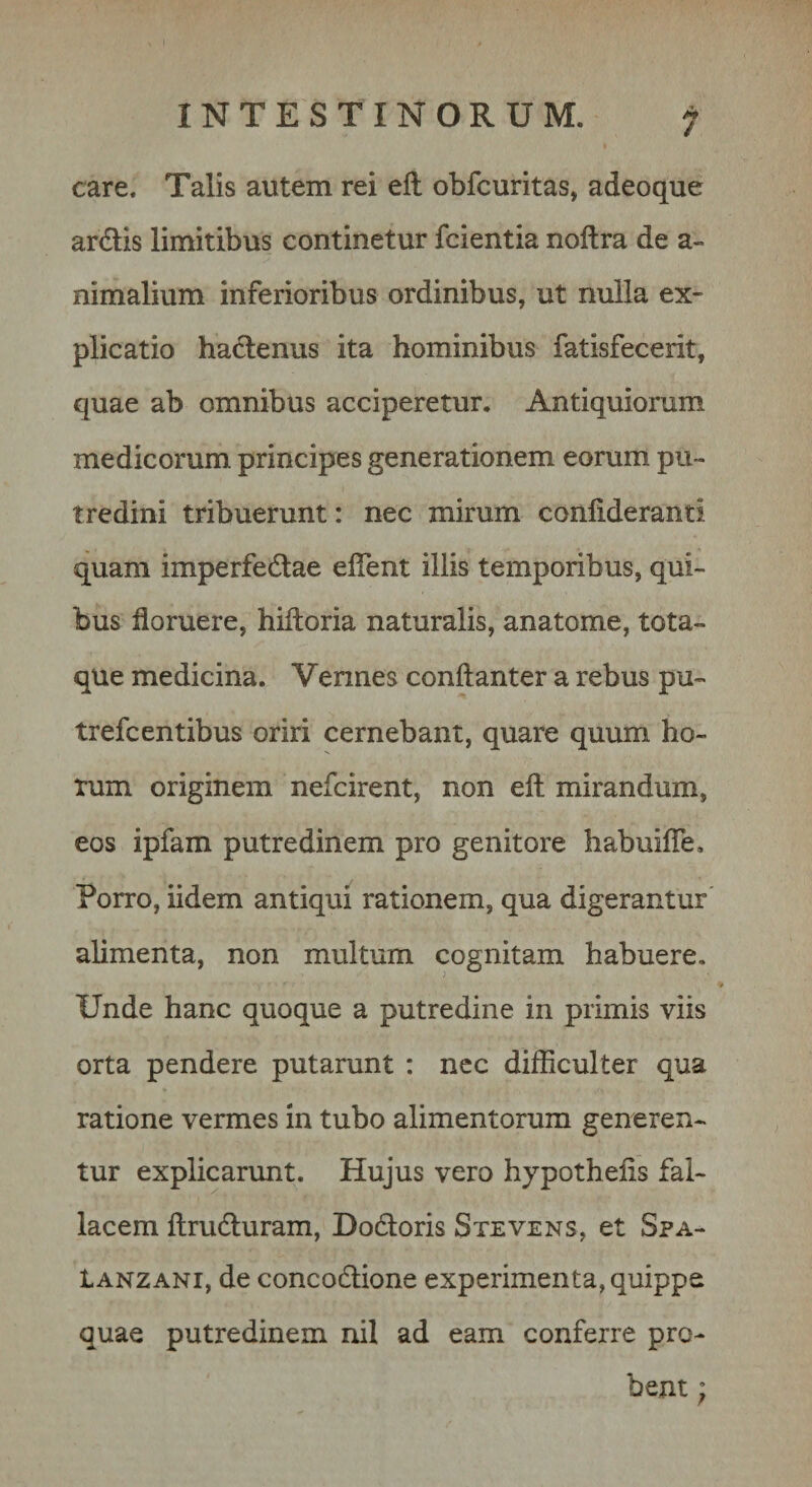 / care. Talis autem rei ell obfcuritas, adeoque ardis limitibus continetur fcientia noftra de a- nimalium inferioribus ordinibus, ut nulla ex¬ plicatio hadenus ita hominibus fatisfecerit, quae ab omnibus acciperetur. Antiquiorum medicorum, principes generationem eorum pu¬ tredini tribuerunt: nec mirum confideranti quam imperfedae eflent illis temporibus, qui¬ bus floruere, hiftoria naturalis, anatome, tota¬ que medicina. Vennes conftanter a rebus pu- trefcentibus oriri cernebant, quare quum ho¬ rum originem nefcirent, non eft mirandum, eos ipfam putredinem pro genitore habuifle. Porro, iidem antiqui rationem, qua digerantur alimenta, non multum cognitam habuere. Unde hanc quoque a putredine in primis viis orta pendere putarunt : nec difficulter qua ratione vermes in tubo alimentorum generen¬ tur explicarunt. Hujus vero hypothefis fal¬ lacem ftruduram, Dodoris Stevens, et Spa- tANZANi, de concodione experimenta, quippe quae putredinem nil ad eam conferre pro¬ bent ;